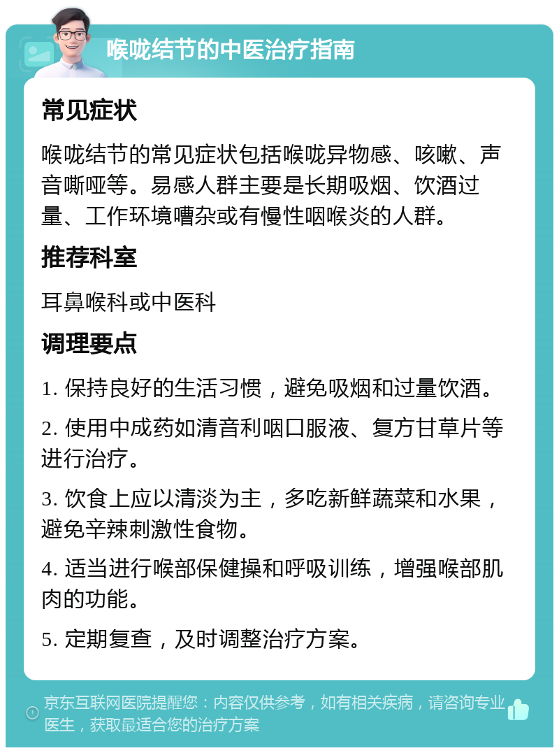 喉咙结节的中医治疗指南 常见症状 喉咙结节的常见症状包括喉咙异物感、咳嗽、声音嘶哑等。易感人群主要是长期吸烟、饮酒过量、工作环境嘈杂或有慢性咽喉炎的人群。 推荐科室 耳鼻喉科或中医科 调理要点 1. 保持良好的生活习惯，避免吸烟和过量饮酒。 2. 使用中成药如清音利咽口服液、复方甘草片等进行治疗。 3. 饮食上应以清淡为主，多吃新鲜蔬菜和水果，避免辛辣刺激性食物。 4. 适当进行喉部保健操和呼吸训练，增强喉部肌肉的功能。 5. 定期复查，及时调整治疗方案。