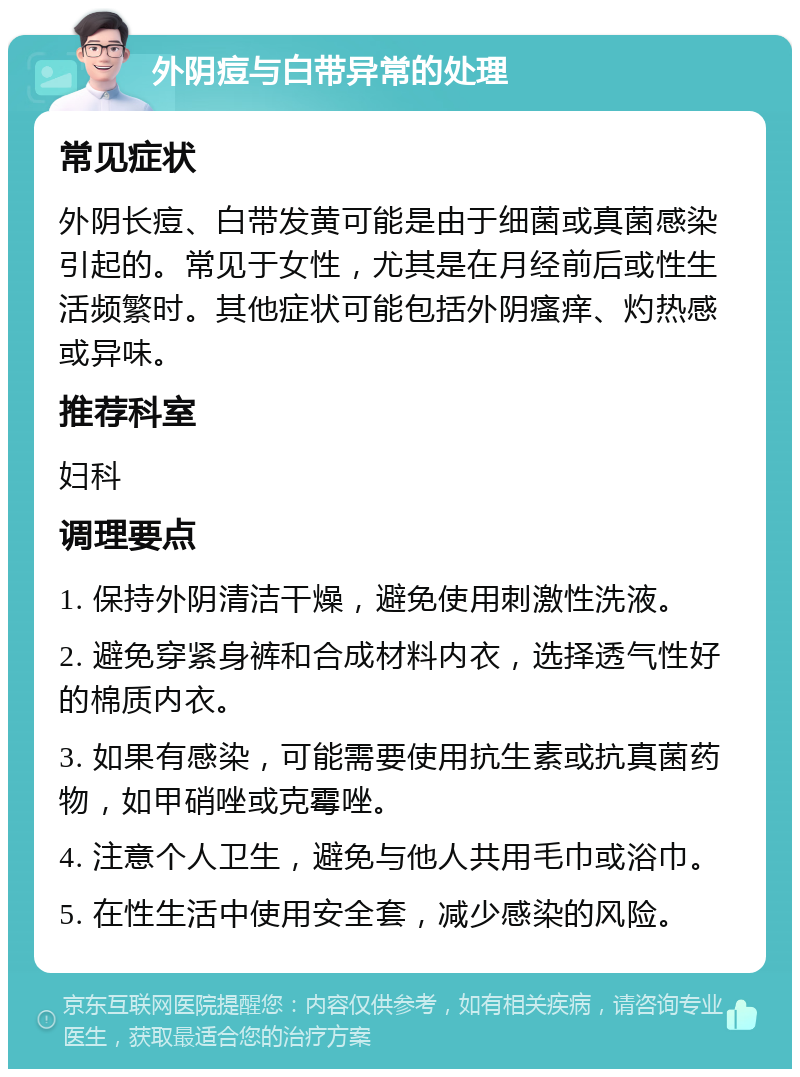 外阴痘与白带异常的处理 常见症状 外阴长痘、白带发黄可能是由于细菌或真菌感染引起的。常见于女性，尤其是在月经前后或性生活频繁时。其他症状可能包括外阴瘙痒、灼热感或异味。 推荐科室 妇科 调理要点 1. 保持外阴清洁干燥，避免使用刺激性洗液。 2. 避免穿紧身裤和合成材料内衣，选择透气性好的棉质内衣。 3. 如果有感染，可能需要使用抗生素或抗真菌药物，如甲硝唑或克霉唑。 4. 注意个人卫生，避免与他人共用毛巾或浴巾。 5. 在性生活中使用安全套，减少感染的风险。