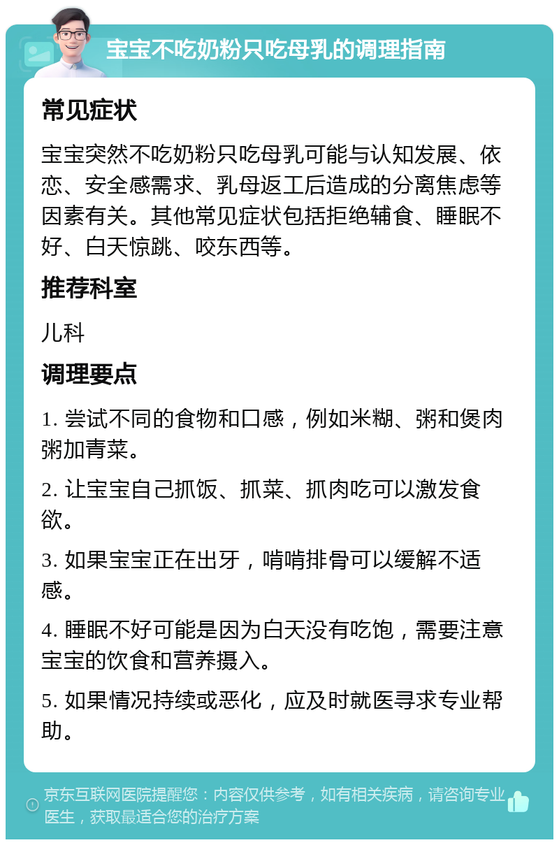 宝宝不吃奶粉只吃母乳的调理指南 常见症状 宝宝突然不吃奶粉只吃母乳可能与认知发展、依恋、安全感需求、乳母返工后造成的分离焦虑等因素有关。其他常见症状包括拒绝辅食、睡眠不好、白天惊跳、咬东西等。 推荐科室 儿科 调理要点 1. 尝试不同的食物和口感，例如米糊、粥和煲肉粥加青菜。 2. 让宝宝自己抓饭、抓菜、抓肉吃可以激发食欲。 3. 如果宝宝正在出牙，啃啃排骨可以缓解不适感。 4. 睡眠不好可能是因为白天没有吃饱，需要注意宝宝的饮食和营养摄入。 5. 如果情况持续或恶化，应及时就医寻求专业帮助。