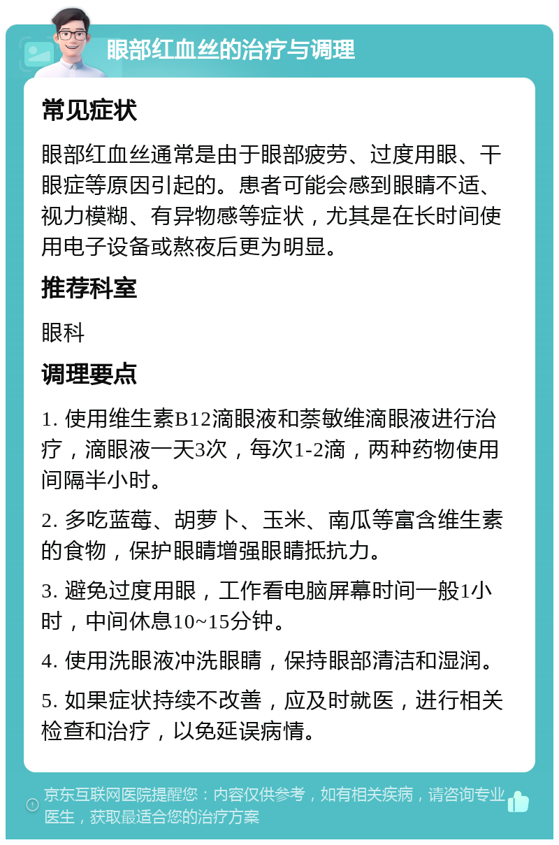 眼部红血丝的治疗与调理 常见症状 眼部红血丝通常是由于眼部疲劳、过度用眼、干眼症等原因引起的。患者可能会感到眼睛不适、视力模糊、有异物感等症状，尤其是在长时间使用电子设备或熬夜后更为明显。 推荐科室 眼科 调理要点 1. 使用维生素B12滴眼液和萘敏维滴眼液进行治疗，滴眼液一天3次，每次1-2滴，两种药物使用间隔半小时。 2. 多吃蓝莓、胡萝卜、玉米、南瓜等富含维生素的食物，保护眼睛增强眼睛抵抗力。 3. 避免过度用眼，工作看电脑屏幕时间一般1小时，中间休息10~15分钟。 4. 使用洗眼液冲洗眼睛，保持眼部清洁和湿润。 5. 如果症状持续不改善，应及时就医，进行相关检查和治疗，以免延误病情。