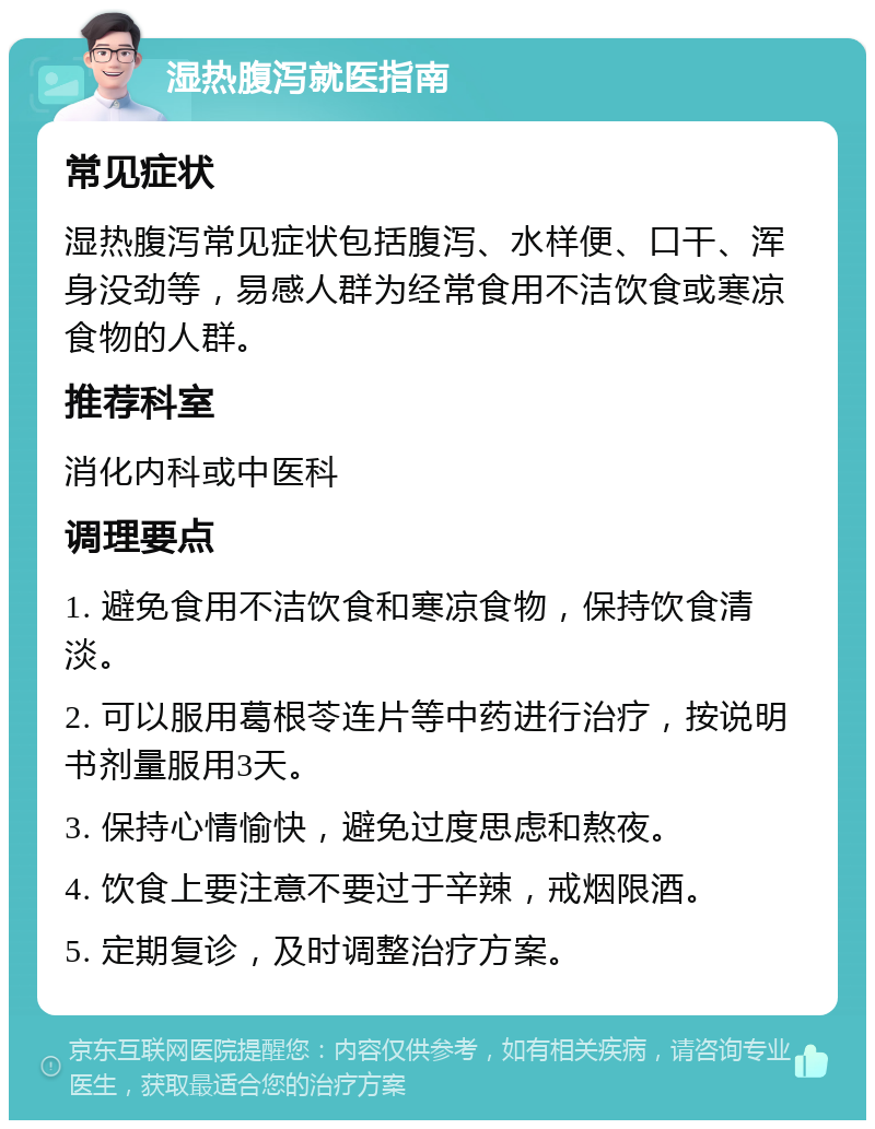 湿热腹泻就医指南 常见症状 湿热腹泻常见症状包括腹泻、水样便、口干、浑身没劲等，易感人群为经常食用不洁饮食或寒凉食物的人群。 推荐科室 消化内科或中医科 调理要点 1. 避免食用不洁饮食和寒凉食物，保持饮食清淡。 2. 可以服用葛根苓连片等中药进行治疗，按说明书剂量服用3天。 3. 保持心情愉快，避免过度思虑和熬夜。 4. 饮食上要注意不要过于辛辣，戒烟限酒。 5. 定期复诊，及时调整治疗方案。