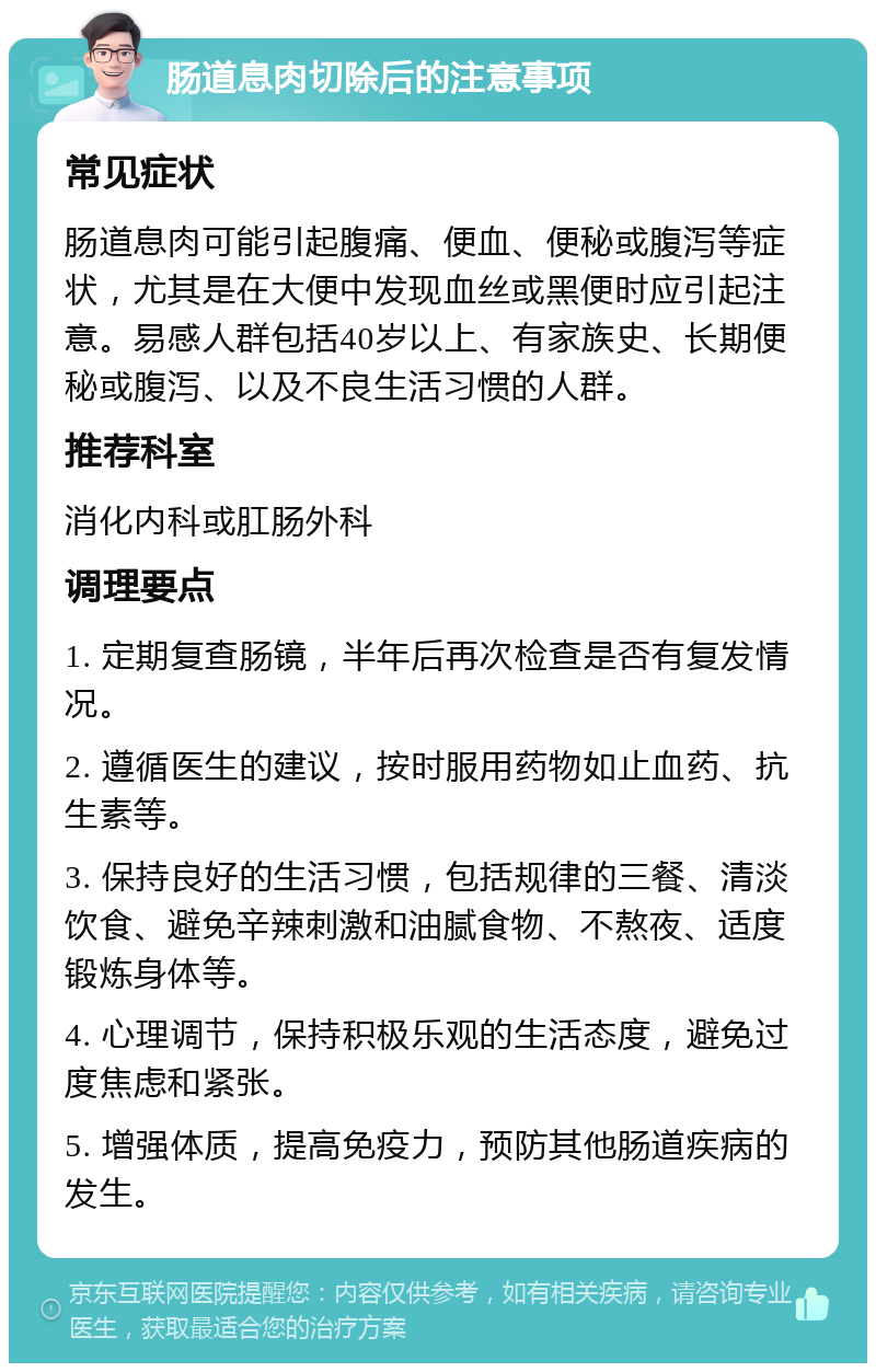 肠道息肉切除后的注意事项 常见症状 肠道息肉可能引起腹痛、便血、便秘或腹泻等症状，尤其是在大便中发现血丝或黑便时应引起注意。易感人群包括40岁以上、有家族史、长期便秘或腹泻、以及不良生活习惯的人群。 推荐科室 消化内科或肛肠外科 调理要点 1. 定期复查肠镜，半年后再次检查是否有复发情况。 2. 遵循医生的建议，按时服用药物如止血药、抗生素等。 3. 保持良好的生活习惯，包括规律的三餐、清淡饮食、避免辛辣刺激和油腻食物、不熬夜、适度锻炼身体等。 4. 心理调节，保持积极乐观的生活态度，避免过度焦虑和紧张。 5. 增强体质，提高免疫力，预防其他肠道疾病的发生。