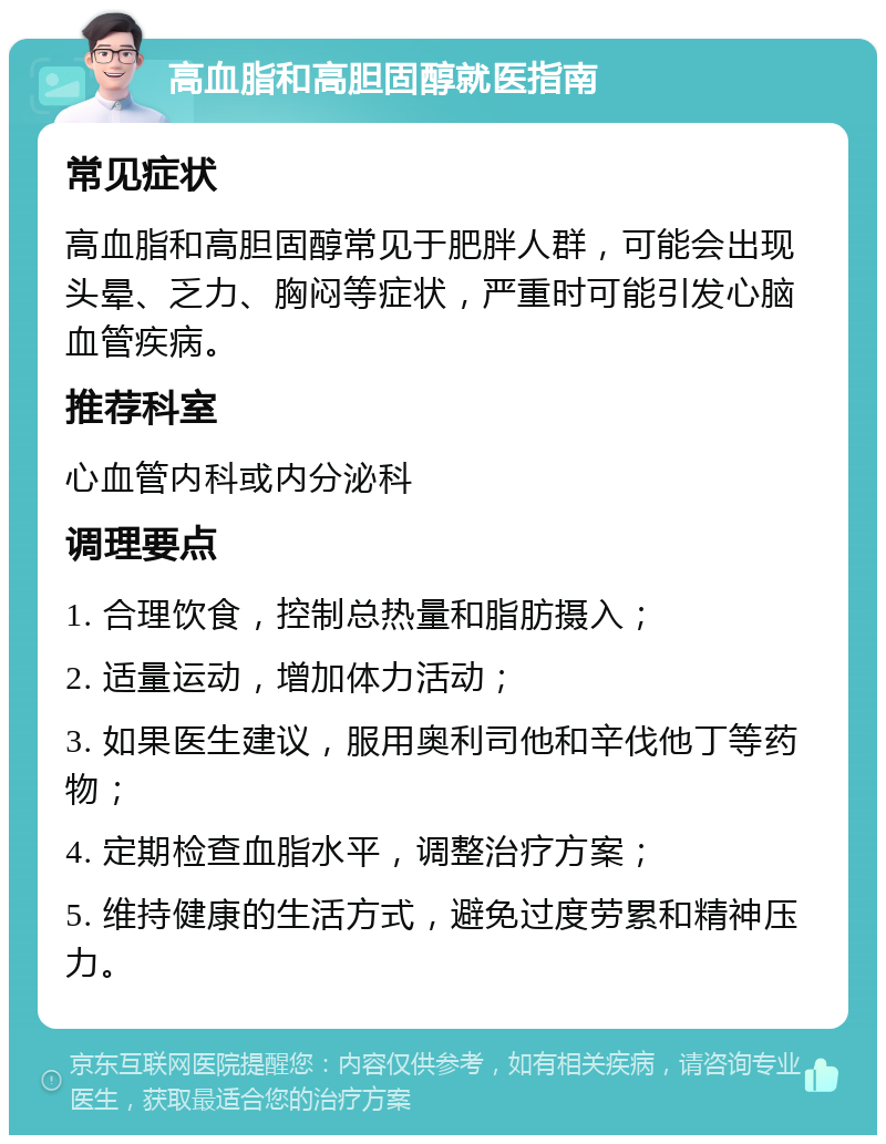 高血脂和高胆固醇就医指南 常见症状 高血脂和高胆固醇常见于肥胖人群，可能会出现头晕、乏力、胸闷等症状，严重时可能引发心脑血管疾病。 推荐科室 心血管内科或内分泌科 调理要点 1. 合理饮食，控制总热量和脂肪摄入； 2. 适量运动，增加体力活动； 3. 如果医生建议，服用奥利司他和辛伐他丁等药物； 4. 定期检查血脂水平，调整治疗方案； 5. 维持健康的生活方式，避免过度劳累和精神压力。