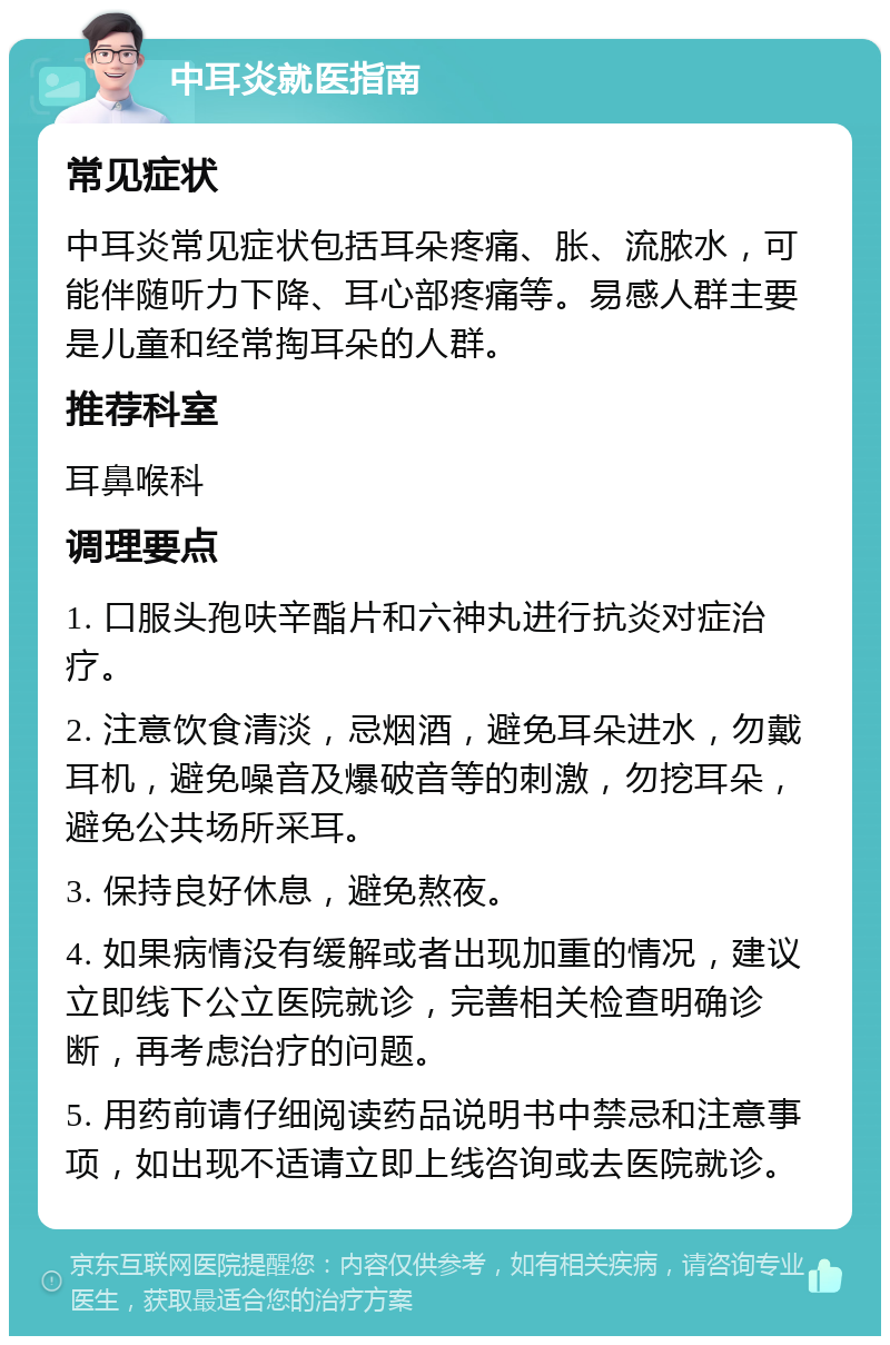 中耳炎就医指南 常见症状 中耳炎常见症状包括耳朵疼痛、胀、流脓水，可能伴随听力下降、耳心部疼痛等。易感人群主要是儿童和经常掏耳朵的人群。 推荐科室 耳鼻喉科 调理要点 1. 口服头孢呋辛酯片和六神丸进行抗炎对症治疗。 2. 注意饮食清淡，忌烟酒，避免耳朵进水，勿戴耳机，避免噪音及爆破音等的刺激，勿挖耳朵，避免公共场所采耳。 3. 保持良好休息，避免熬夜。 4. 如果病情没有缓解或者出现加重的情况，建议立即线下公立医院就诊，完善相关检查明确诊断，再考虑治疗的问题。 5. 用药前请仔细阅读药品说明书中禁忌和注意事项，如出现不适请立即上线咨询或去医院就诊。