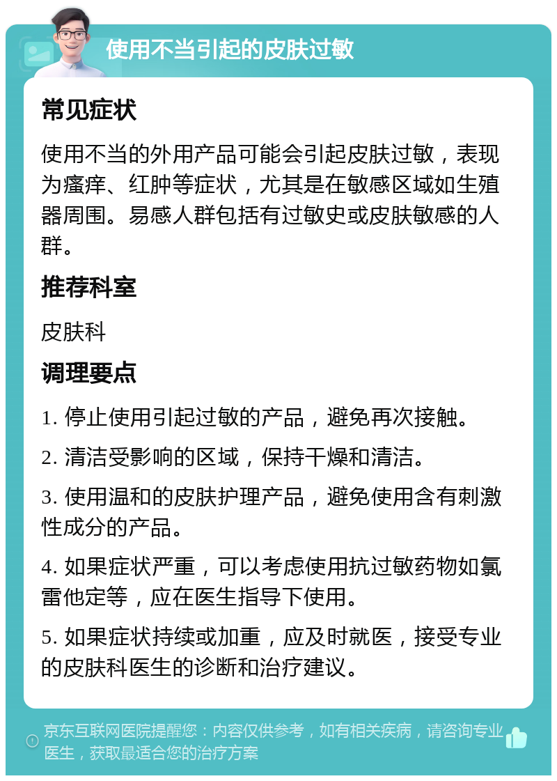 使用不当引起的皮肤过敏 常见症状 使用不当的外用产品可能会引起皮肤过敏，表现为瘙痒、红肿等症状，尤其是在敏感区域如生殖器周围。易感人群包括有过敏史或皮肤敏感的人群。 推荐科室 皮肤科 调理要点 1. 停止使用引起过敏的产品，避免再次接触。 2. 清洁受影响的区域，保持干燥和清洁。 3. 使用温和的皮肤护理产品，避免使用含有刺激性成分的产品。 4. 如果症状严重，可以考虑使用抗过敏药物如氯雷他定等，应在医生指导下使用。 5. 如果症状持续或加重，应及时就医，接受专业的皮肤科医生的诊断和治疗建议。