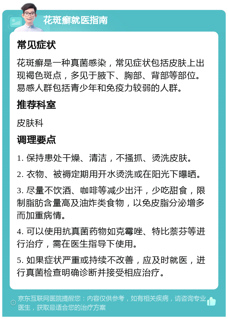 花斑癣就医指南 常见症状 花斑癣是一种真菌感染，常见症状包括皮肤上出现褐色斑点，多见于腋下、胸部、背部等部位。易感人群包括青少年和免疫力较弱的人群。 推荐科室 皮肤科 调理要点 1. 保持患处干燥、清洁，不搔抓、烫洗皮肤。 2. 衣物、被褥定期用开水烫洗或在阳光下曝晒。 3. 尽量不饮酒、咖啡等减少出汗，少吃甜食，限制脂肪含量高及油炸类食物，以免皮脂分泌增多而加重病情。 4. 可以使用抗真菌药物如克霉唑、特比萘芬等进行治疗，需在医生指导下使用。 5. 如果症状严重或持续不改善，应及时就医，进行真菌检查明确诊断并接受相应治疗。