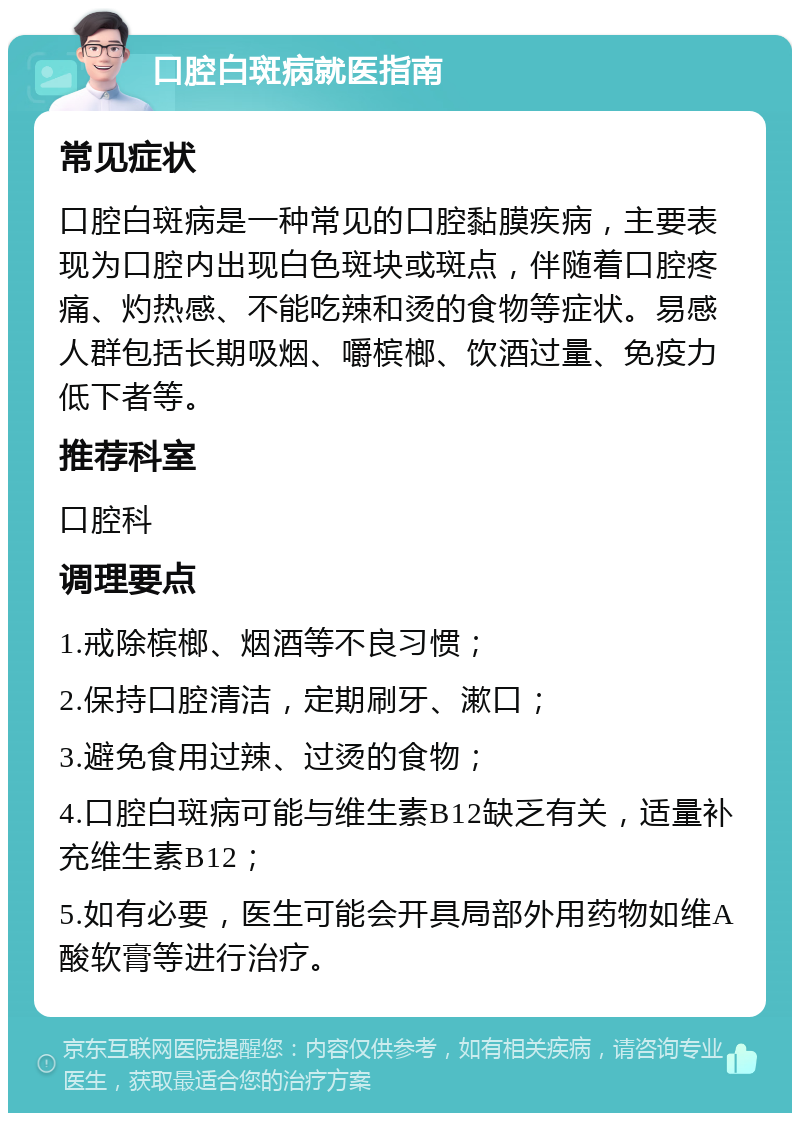 口腔白斑病就医指南 常见症状 口腔白斑病是一种常见的口腔黏膜疾病，主要表现为口腔内出现白色斑块或斑点，伴随着口腔疼痛、灼热感、不能吃辣和烫的食物等症状。易感人群包括长期吸烟、嚼槟榔、饮酒过量、免疫力低下者等。 推荐科室 口腔科 调理要点 1.戒除槟榔、烟酒等不良习惯； 2.保持口腔清洁，定期刷牙、漱口； 3.避免食用过辣、过烫的食物； 4.口腔白斑病可能与维生素B12缺乏有关，适量补充维生素B12； 5.如有必要，医生可能会开具局部外用药物如维A酸软膏等进行治疗。