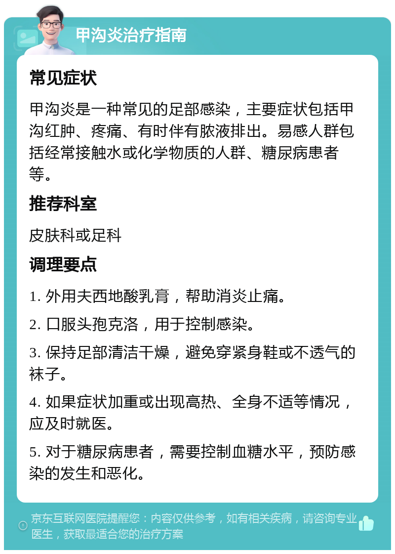 甲沟炎治疗指南 常见症状 甲沟炎是一种常见的足部感染，主要症状包括甲沟红肿、疼痛、有时伴有脓液排出。易感人群包括经常接触水或化学物质的人群、糖尿病患者等。 推荐科室 皮肤科或足科 调理要点 1. 外用夫西地酸乳膏，帮助消炎止痛。 2. 口服头孢克洛，用于控制感染。 3. 保持足部清洁干燥，避免穿紧身鞋或不透气的袜子。 4. 如果症状加重或出现高热、全身不适等情况，应及时就医。 5. 对于糖尿病患者，需要控制血糖水平，预防感染的发生和恶化。