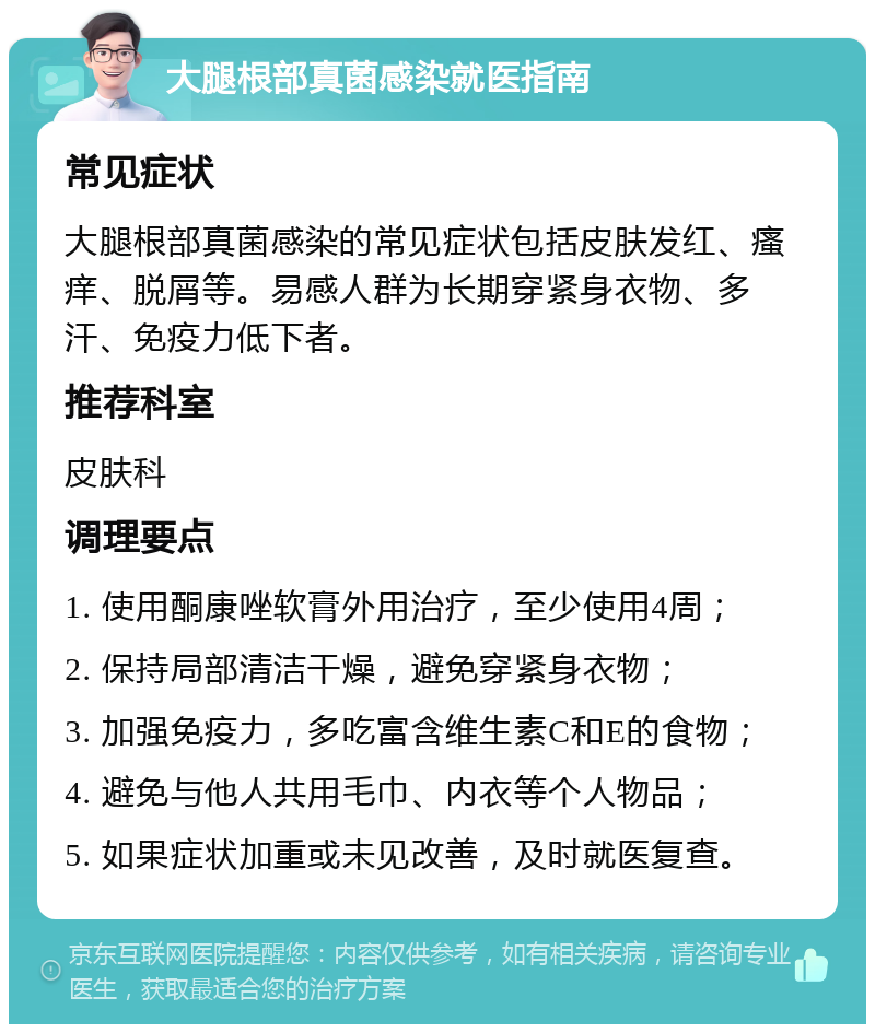 大腿根部真菌感染就医指南 常见症状 大腿根部真菌感染的常见症状包括皮肤发红、瘙痒、脱屑等。易感人群为长期穿紧身衣物、多汗、免疫力低下者。 推荐科室 皮肤科 调理要点 1. 使用酮康唑软膏外用治疗，至少使用4周； 2. 保持局部清洁干燥，避免穿紧身衣物； 3. 加强免疫力，多吃富含维生素C和E的食物； 4. 避免与他人共用毛巾、内衣等个人物品； 5. 如果症状加重或未见改善，及时就医复查。