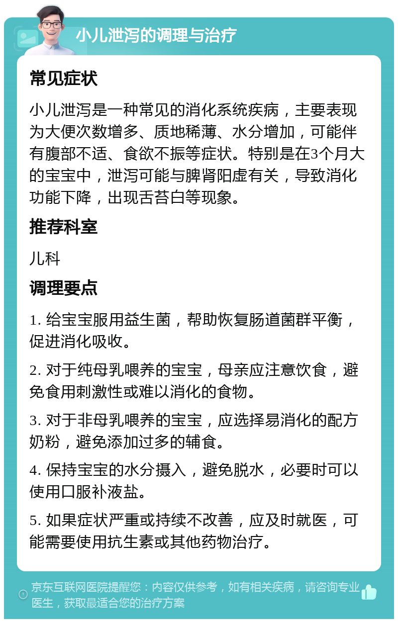 小儿泄泻的调理与治疗 常见症状 小儿泄泻是一种常见的消化系统疾病，主要表现为大便次数增多、质地稀薄、水分增加，可能伴有腹部不适、食欲不振等症状。特别是在3个月大的宝宝中，泄泻可能与脾肾阳虚有关，导致消化功能下降，出现舌苔白等现象。 推荐科室 儿科 调理要点 1. 给宝宝服用益生菌，帮助恢复肠道菌群平衡，促进消化吸收。 2. 对于纯母乳喂养的宝宝，母亲应注意饮食，避免食用刺激性或难以消化的食物。 3. 对于非母乳喂养的宝宝，应选择易消化的配方奶粉，避免添加过多的辅食。 4. 保持宝宝的水分摄入，避免脱水，必要时可以使用口服补液盐。 5. 如果症状严重或持续不改善，应及时就医，可能需要使用抗生素或其他药物治疗。