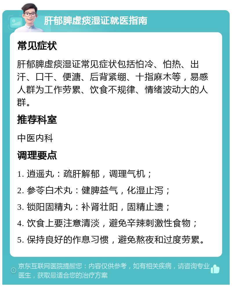 肝郁脾虚痰湿证就医指南 常见症状 肝郁脾虚痰湿证常见症状包括怕冷、怕热、出汗、口干、便溏、后背紧绷、十指麻木等，易感人群为工作劳累、饮食不规律、情绪波动大的人群。 推荐科室 中医内科 调理要点 1. 逍遥丸：疏肝解郁，调理气机； 2. 参苓白术丸：健脾益气，化湿止泻； 3. 锁阳固精丸：补肾壮阳，固精止遗； 4. 饮食上要注意清淡，避免辛辣刺激性食物； 5. 保持良好的作息习惯，避免熬夜和过度劳累。