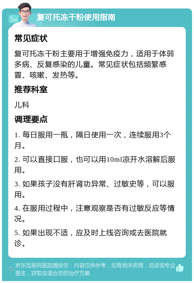 复可托冻干粉使用指南 常见症状 复可托冻干粉主要用于增强免疫力，适用于体弱多病、反复感染的儿童。常见症状包括频繁感冒、咳嗽、发热等。 推荐科室 儿科 调理要点 1. 每日服用一瓶，隔日使用一次，连续服用3个月。 2. 可以直接口服，也可以用10ml凉开水溶解后服用。 3. 如果孩子没有肝肾功异常、过敏史等，可以服用。 4. 在服用过程中，注意观察是否有过敏反应等情况。 5. 如果出现不适，应及时上线咨询或去医院就诊。