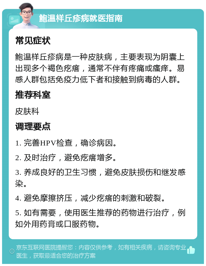 鲍温样丘疹病就医指南 常见症状 鲍温样丘疹病是一种皮肤病，主要表现为阴囊上出现多个褐色疙瘩，通常不伴有疼痛或瘙痒。易感人群包括免疫力低下者和接触到病毒的人群。 推荐科室 皮肤科 调理要点 1. 完善HPV检查，确诊病因。 2. 及时治疗，避免疙瘩增多。 3. 养成良好的卫生习惯，避免皮肤损伤和继发感染。 4. 避免摩擦挤压，减少疙瘩的刺激和破裂。 5. 如有需要，使用医生推荐的药物进行治疗，例如外用药膏或口服药物。