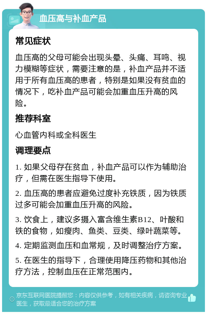 血压高与补血产品 常见症状 血压高的父母可能会出现头晕、头痛、耳鸣、视力模糊等症状，需要注意的是，补血产品并不适用于所有血压高的患者，特别是如果没有贫血的情况下，吃补血产品可能会加重血压升高的风险。 推荐科室 心血管内科或全科医生 调理要点 1. 如果父母存在贫血，补血产品可以作为辅助治疗，但需在医生指导下使用。 2. 血压高的患者应避免过度补充铁质，因为铁质过多可能会加重血压升高的风险。 3. 饮食上，建议多摄入富含维生素B12、叶酸和铁的食物，如瘦肉、鱼类、豆类、绿叶蔬菜等。 4. 定期监测血压和血常规，及时调整治疗方案。 5. 在医生的指导下，合理使用降压药物和其他治疗方法，控制血压在正常范围内。