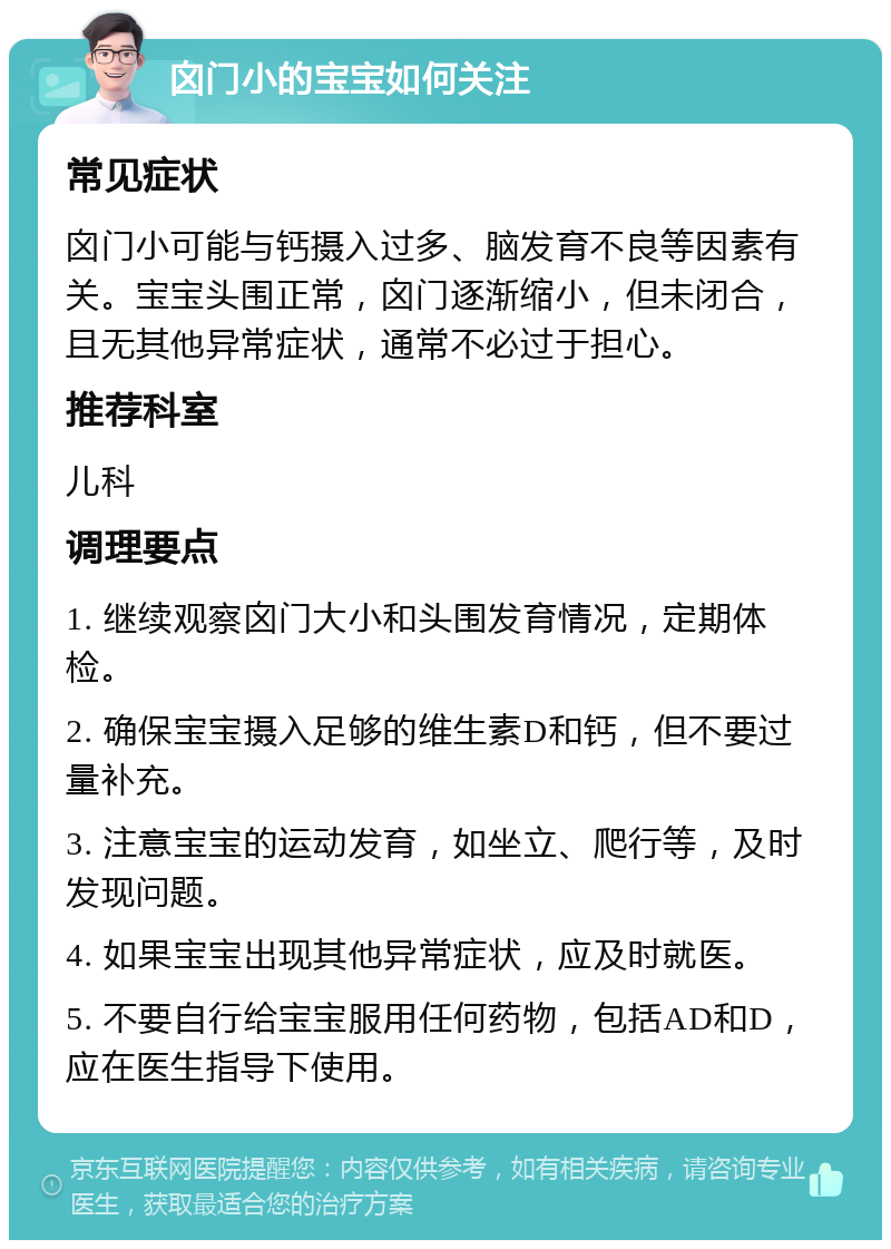 囟门小的宝宝如何关注 常见症状 囟门小可能与钙摄入过多、脑发育不良等因素有关。宝宝头围正常，囟门逐渐缩小，但未闭合，且无其他异常症状，通常不必过于担心。 推荐科室 儿科 调理要点 1. 继续观察囟门大小和头围发育情况，定期体检。 2. 确保宝宝摄入足够的维生素D和钙，但不要过量补充。 3. 注意宝宝的运动发育，如坐立、爬行等，及时发现问题。 4. 如果宝宝出现其他异常症状，应及时就医。 5. 不要自行给宝宝服用任何药物，包括AD和D，应在医生指导下使用。