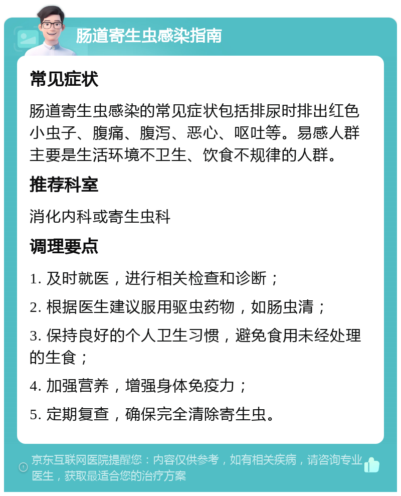 肠道寄生虫感染指南 常见症状 肠道寄生虫感染的常见症状包括排尿时排出红色小虫子、腹痛、腹泻、恶心、呕吐等。易感人群主要是生活环境不卫生、饮食不规律的人群。 推荐科室 消化内科或寄生虫科 调理要点 1. 及时就医，进行相关检查和诊断； 2. 根据医生建议服用驱虫药物，如肠虫清； 3. 保持良好的个人卫生习惯，避免食用未经处理的生食； 4. 加强营养，增强身体免疫力； 5. 定期复查，确保完全清除寄生虫。