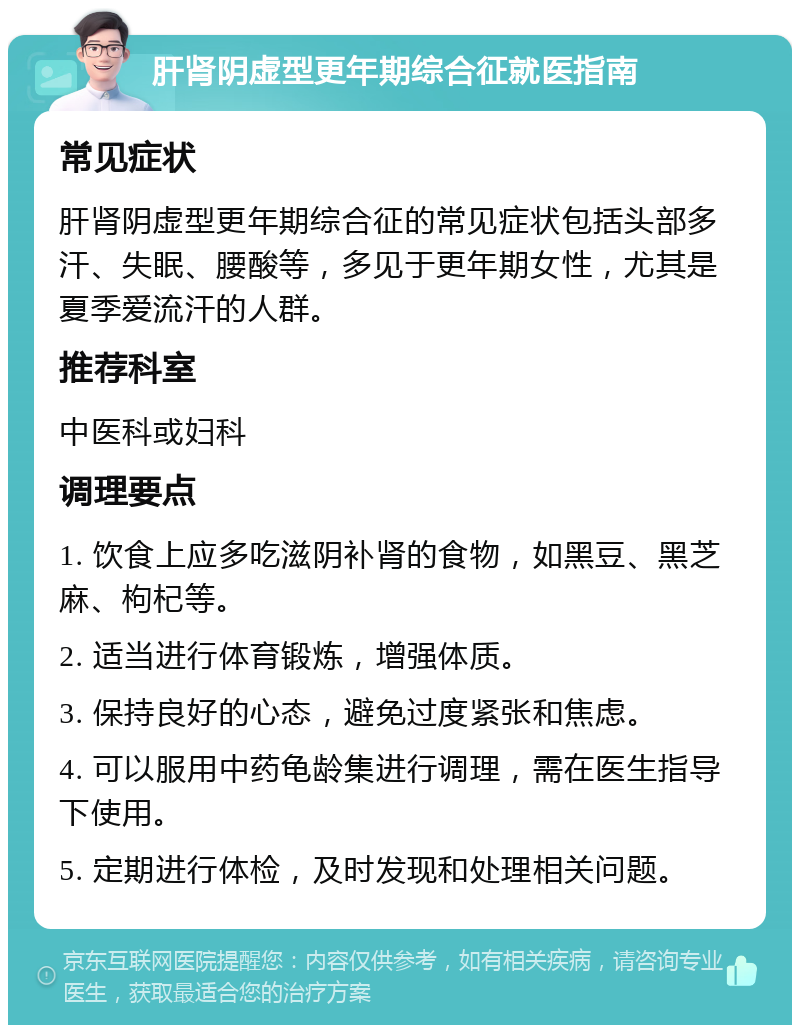 肝肾阴虚型更年期综合征就医指南 常见症状 肝肾阴虚型更年期综合征的常见症状包括头部多汗、失眠、腰酸等，多见于更年期女性，尤其是夏季爱流汗的人群。 推荐科室 中医科或妇科 调理要点 1. 饮食上应多吃滋阴补肾的食物，如黑豆、黑芝麻、枸杞等。 2. 适当进行体育锻炼，增强体质。 3. 保持良好的心态，避免过度紧张和焦虑。 4. 可以服用中药龟龄集进行调理，需在医生指导下使用。 5. 定期进行体检，及时发现和处理相关问题。