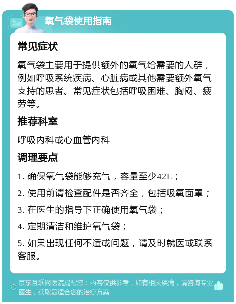 氧气袋使用指南 常见症状 氧气袋主要用于提供额外的氧气给需要的人群，例如呼吸系统疾病、心脏病或其他需要额外氧气支持的患者。常见症状包括呼吸困难、胸闷、疲劳等。 推荐科室 呼吸内科或心血管内科 调理要点 1. 确保氧气袋能够充气，容量至少42L； 2. 使用前请检查配件是否齐全，包括吸氧面罩； 3. 在医生的指导下正确使用氧气袋； 4. 定期清洁和维护氧气袋； 5. 如果出现任何不适或问题，请及时就医或联系客服。