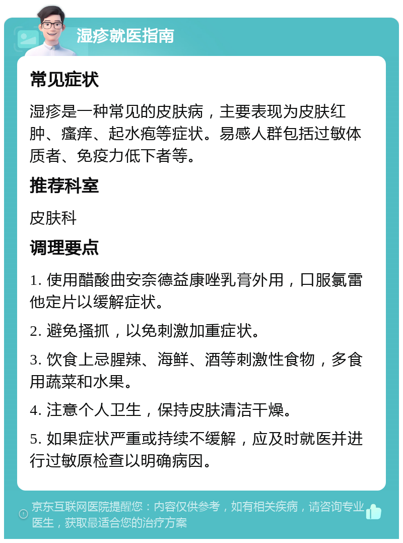 湿疹就医指南 常见症状 湿疹是一种常见的皮肤病，主要表现为皮肤红肿、瘙痒、起水疱等症状。易感人群包括过敏体质者、免疫力低下者等。 推荐科室 皮肤科 调理要点 1. 使用醋酸曲安奈德益康唑乳膏外用，口服氯雷他定片以缓解症状。 2. 避免搔抓，以免刺激加重症状。 3. 饮食上忌腥辣、海鲜、酒等刺激性食物，多食用蔬菜和水果。 4. 注意个人卫生，保持皮肤清洁干燥。 5. 如果症状严重或持续不缓解，应及时就医并进行过敏原检查以明确病因。