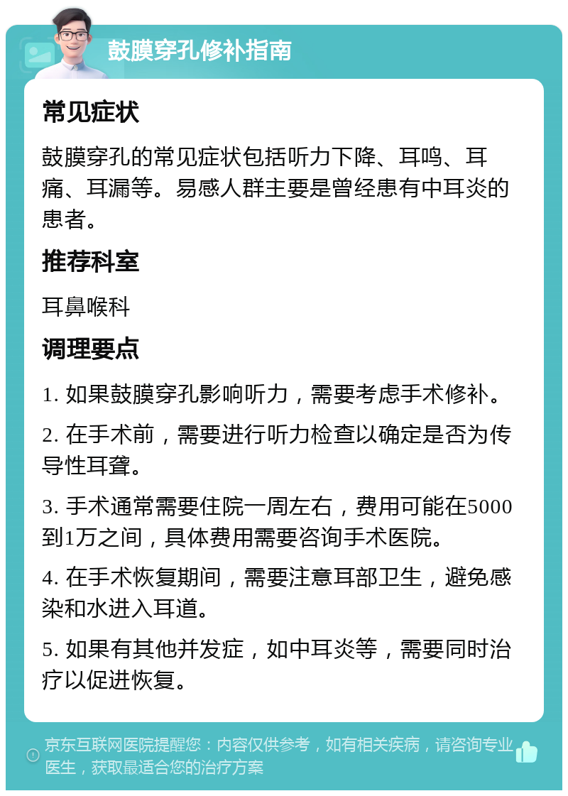 鼓膜穿孔修补指南 常见症状 鼓膜穿孔的常见症状包括听力下降、耳鸣、耳痛、耳漏等。易感人群主要是曾经患有中耳炎的患者。 推荐科室 耳鼻喉科 调理要点 1. 如果鼓膜穿孔影响听力，需要考虑手术修补。 2. 在手术前，需要进行听力检查以确定是否为传导性耳聋。 3. 手术通常需要住院一周左右，费用可能在5000到1万之间，具体费用需要咨询手术医院。 4. 在手术恢复期间，需要注意耳部卫生，避免感染和水进入耳道。 5. 如果有其他并发症，如中耳炎等，需要同时治疗以促进恢复。