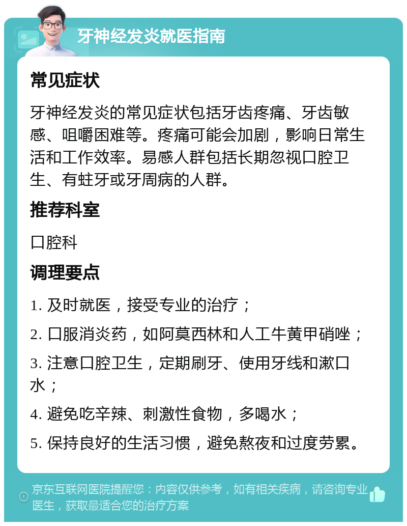 牙神经发炎就医指南 常见症状 牙神经发炎的常见症状包括牙齿疼痛、牙齿敏感、咀嚼困难等。疼痛可能会加剧，影响日常生活和工作效率。易感人群包括长期忽视口腔卫生、有蛀牙或牙周病的人群。 推荐科室 口腔科 调理要点 1. 及时就医，接受专业的治疗； 2. 口服消炎药，如阿莫西林和人工牛黄甲硝唑； 3. 注意口腔卫生，定期刷牙、使用牙线和漱口水； 4. 避免吃辛辣、刺激性食物，多喝水； 5. 保持良好的生活习惯，避免熬夜和过度劳累。