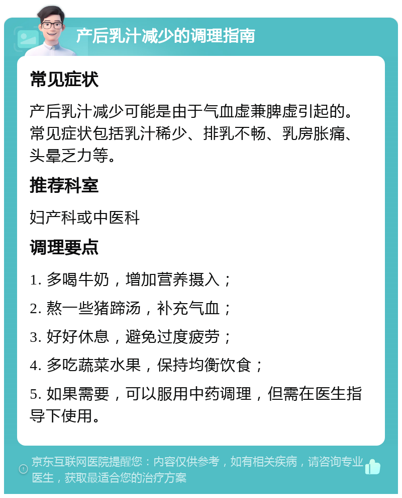 产后乳汁减少的调理指南 常见症状 产后乳汁减少可能是由于气血虚兼脾虚引起的。常见症状包括乳汁稀少、排乳不畅、乳房胀痛、头晕乏力等。 推荐科室 妇产科或中医科 调理要点 1. 多喝牛奶，增加营养摄入； 2. 熬一些猪蹄汤，补充气血； 3. 好好休息，避免过度疲劳； 4. 多吃蔬菜水果，保持均衡饮食； 5. 如果需要，可以服用中药调理，但需在医生指导下使用。