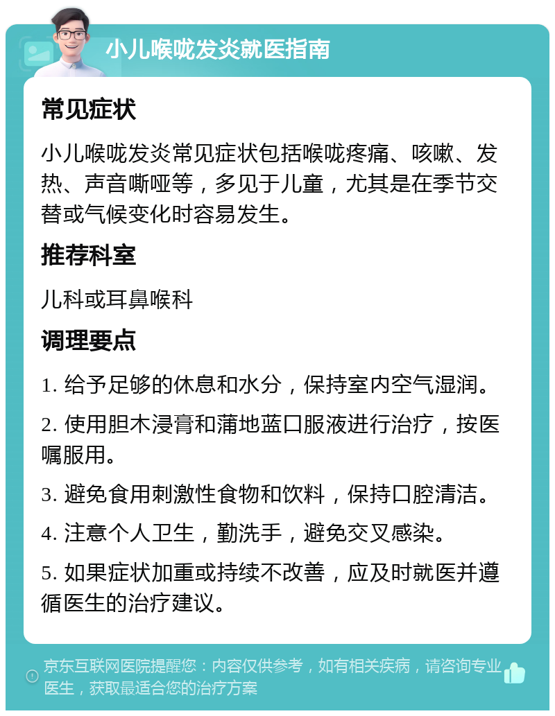 小儿喉咙发炎就医指南 常见症状 小儿喉咙发炎常见症状包括喉咙疼痛、咳嗽、发热、声音嘶哑等，多见于儿童，尤其是在季节交替或气候变化时容易发生。 推荐科室 儿科或耳鼻喉科 调理要点 1. 给予足够的休息和水分，保持室内空气湿润。 2. 使用胆木浸膏和蒲地蓝口服液进行治疗，按医嘱服用。 3. 避免食用刺激性食物和饮料，保持口腔清洁。 4. 注意个人卫生，勤洗手，避免交叉感染。 5. 如果症状加重或持续不改善，应及时就医并遵循医生的治疗建议。