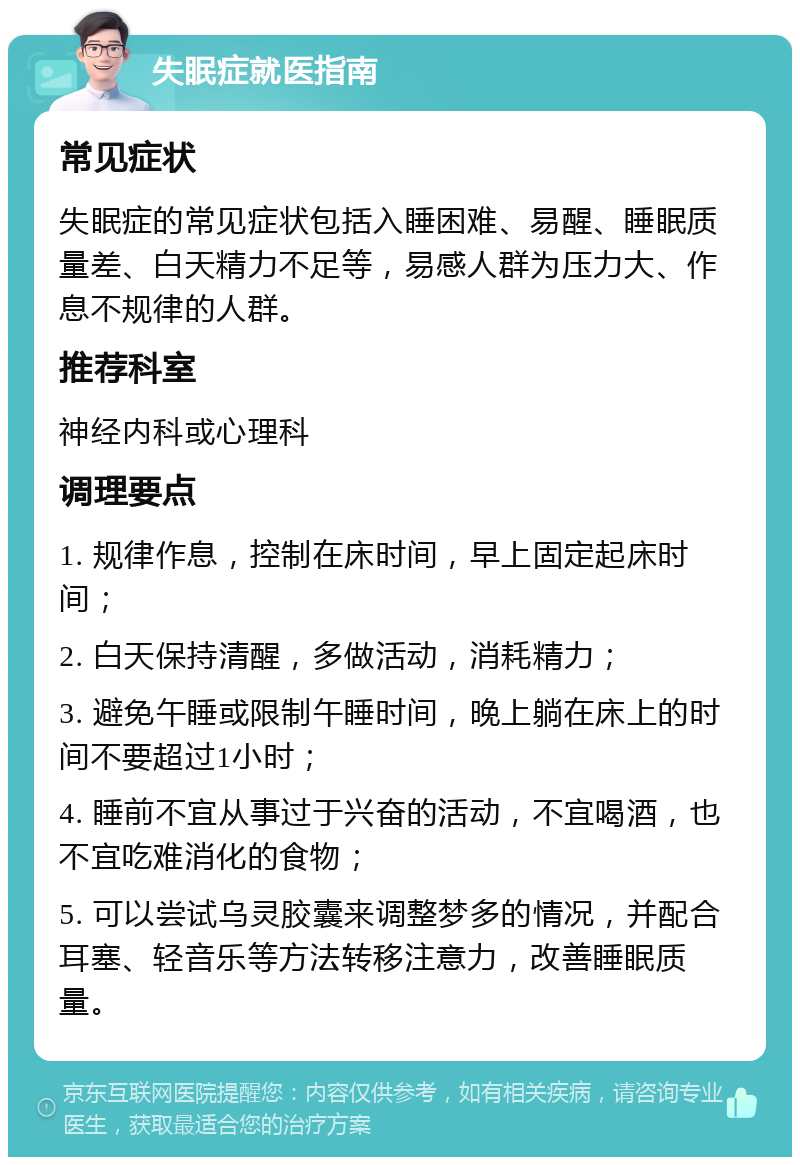 失眠症就医指南 常见症状 失眠症的常见症状包括入睡困难、易醒、睡眠质量差、白天精力不足等，易感人群为压力大、作息不规律的人群。 推荐科室 神经内科或心理科 调理要点 1. 规律作息，控制在床时间，早上固定起床时间； 2. 白天保持清醒，多做活动，消耗精力； 3. 避免午睡或限制午睡时间，晚上躺在床上的时间不要超过1小时； 4. 睡前不宜从事过于兴奋的活动，不宜喝酒，也不宜吃难消化的食物； 5. 可以尝试乌灵胶囊来调整梦多的情况，并配合耳塞、轻音乐等方法转移注意力，改善睡眠质量。