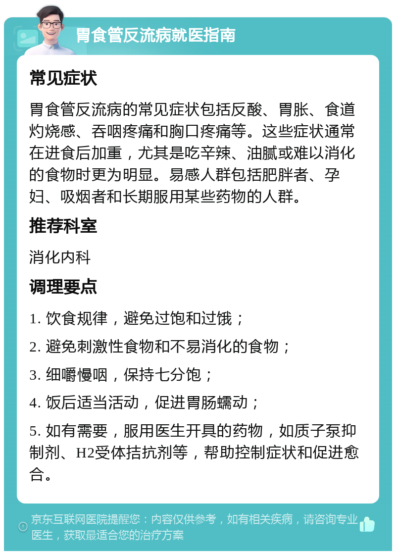 胃食管反流病就医指南 常见症状 胃食管反流病的常见症状包括反酸、胃胀、食道灼烧感、吞咽疼痛和胸口疼痛等。这些症状通常在进食后加重，尤其是吃辛辣、油腻或难以消化的食物时更为明显。易感人群包括肥胖者、孕妇、吸烟者和长期服用某些药物的人群。 推荐科室 消化内科 调理要点 1. 饮食规律，避免过饱和过饿； 2. 避免刺激性食物和不易消化的食物； 3. 细嚼慢咽，保持七分饱； 4. 饭后适当活动，促进胃肠蠕动； 5. 如有需要，服用医生开具的药物，如质子泵抑制剂、H2受体拮抗剂等，帮助控制症状和促进愈合。