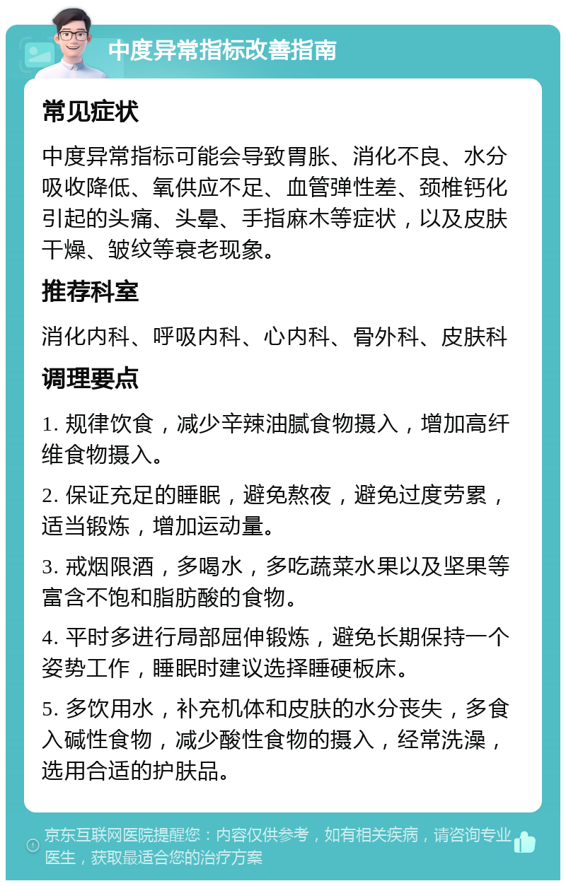 中度异常指标改善指南 常见症状 中度异常指标可能会导致胃胀、消化不良、水分吸收降低、氧供应不足、血管弹性差、颈椎钙化引起的头痛、头晕、手指麻木等症状，以及皮肤干燥、皱纹等衰老现象。 推荐科室 消化内科、呼吸内科、心内科、骨外科、皮肤科 调理要点 1. 规律饮食，减少辛辣油腻食物摄入，增加高纤维食物摄入。 2. 保证充足的睡眠，避免熬夜，避免过度劳累，适当锻炼，增加运动量。 3. 戒烟限酒，多喝水，多吃蔬菜水果以及坚果等富含不饱和脂肪酸的食物。 4. 平时多进行局部屈伸锻炼，避免长期保持一个姿势工作，睡眠时建议选择睡硬板床。 5. 多饮用水，补充机体和皮肤的水分丧失，多食入碱性食物，减少酸性食物的摄入，经常洗澡，选用合适的护肤品。