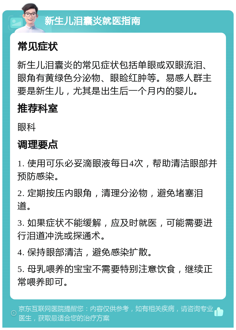 新生儿泪囊炎就医指南 常见症状 新生儿泪囊炎的常见症状包括单眼或双眼流泪、眼角有黄绿色分泌物、眼睑红肿等。易感人群主要是新生儿，尤其是出生后一个月内的婴儿。 推荐科室 眼科 调理要点 1. 使用可乐必妥滴眼液每日4次，帮助清洁眼部并预防感染。 2. 定期按压内眼角，清理分泌物，避免堵塞泪道。 3. 如果症状不能缓解，应及时就医，可能需要进行泪道冲洗或探通术。 4. 保持眼部清洁，避免感染扩散。 5. 母乳喂养的宝宝不需要特别注意饮食，继续正常喂养即可。