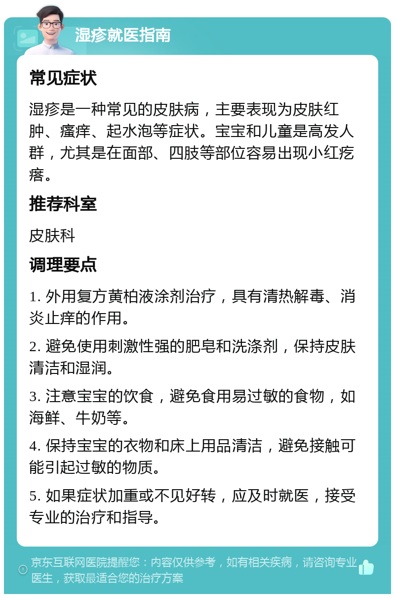 湿疹就医指南 常见症状 湿疹是一种常见的皮肤病，主要表现为皮肤红肿、瘙痒、起水泡等症状。宝宝和儿童是高发人群，尤其是在面部、四肢等部位容易出现小红疙瘩。 推荐科室 皮肤科 调理要点 1. 外用复方黄柏液涂剂治疗，具有清热解毒、消炎止痒的作用。 2. 避免使用刺激性强的肥皂和洗涤剂，保持皮肤清洁和湿润。 3. 注意宝宝的饮食，避免食用易过敏的食物，如海鲜、牛奶等。 4. 保持宝宝的衣物和床上用品清洁，避免接触可能引起过敏的物质。 5. 如果症状加重或不见好转，应及时就医，接受专业的治疗和指导。