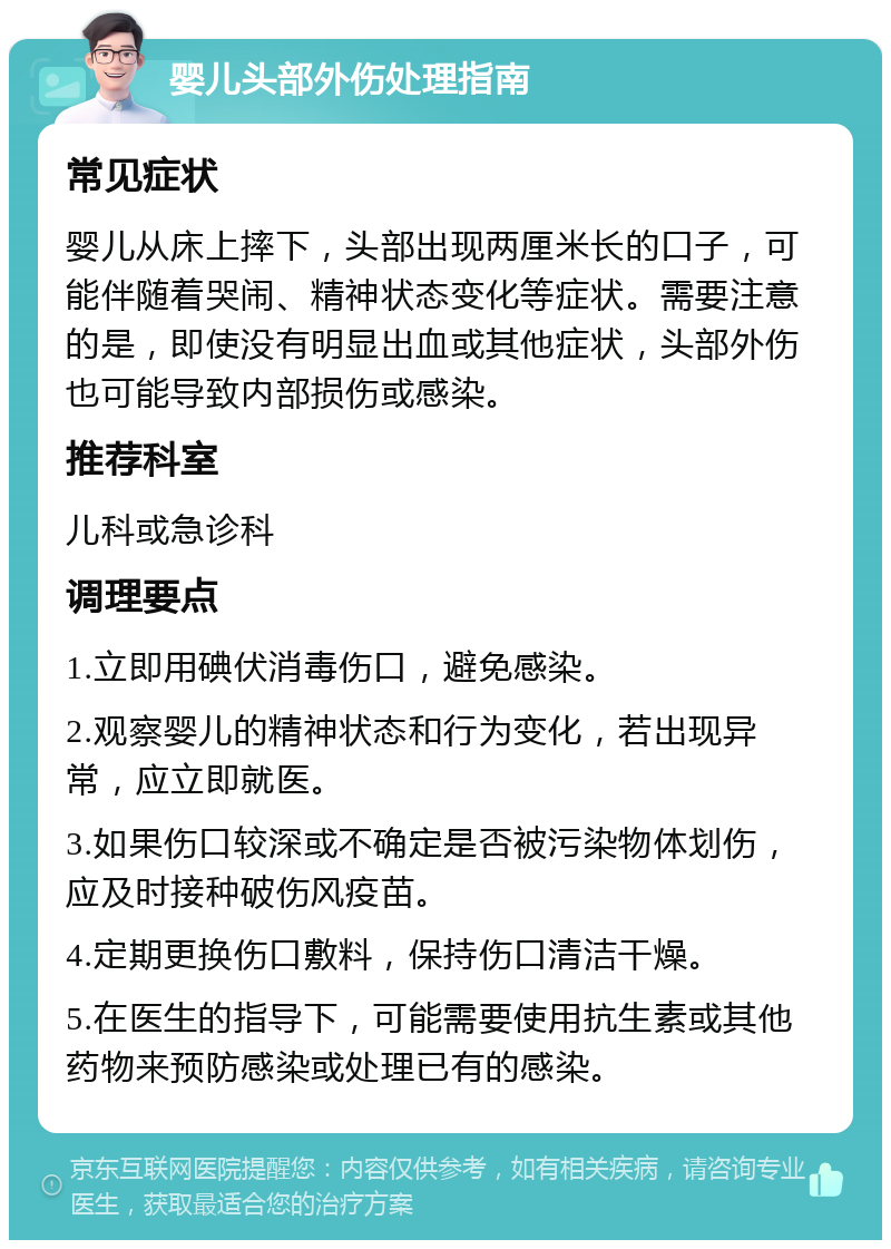 婴儿头部外伤处理指南 常见症状 婴儿从床上摔下，头部出现两厘米长的口子，可能伴随着哭闹、精神状态变化等症状。需要注意的是，即使没有明显出血或其他症状，头部外伤也可能导致内部损伤或感染。 推荐科室 儿科或急诊科 调理要点 1.立即用碘伏消毒伤口，避免感染。 2.观察婴儿的精神状态和行为变化，若出现异常，应立即就医。 3.如果伤口较深或不确定是否被污染物体划伤，应及时接种破伤风疫苗。 4.定期更换伤口敷料，保持伤口清洁干燥。 5.在医生的指导下，可能需要使用抗生素或其他药物来预防感染或处理已有的感染。