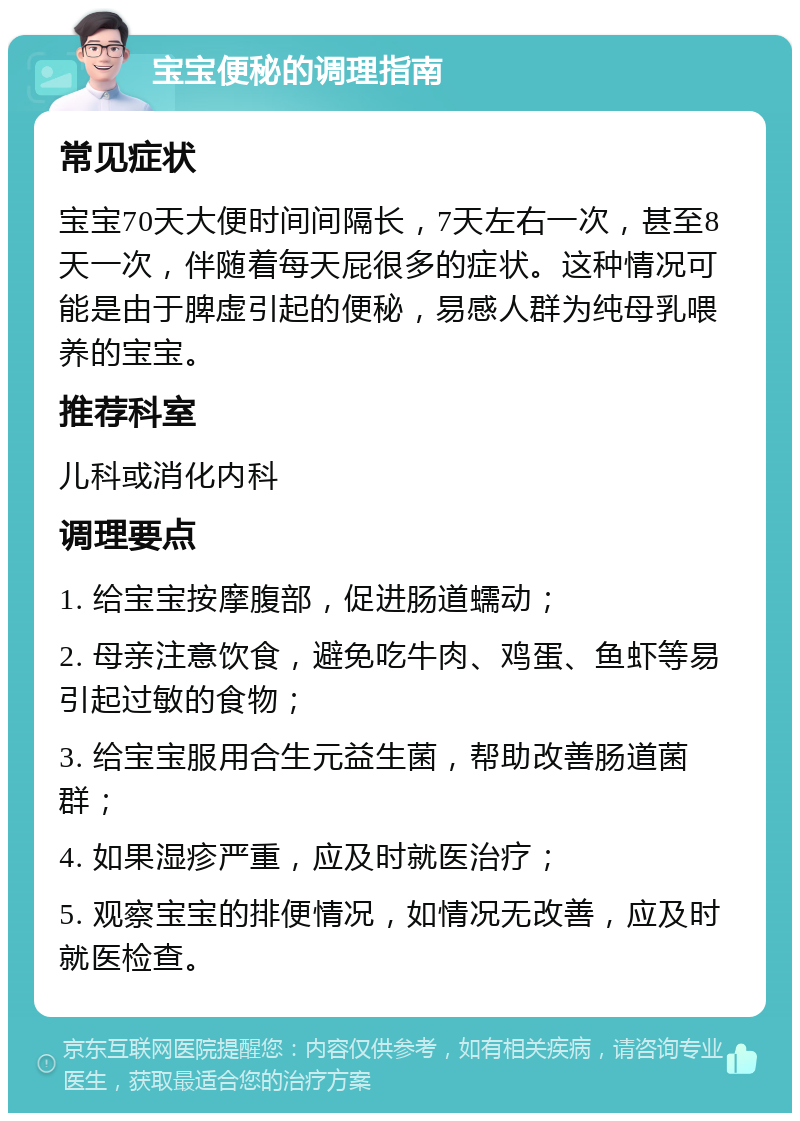 宝宝便秘的调理指南 常见症状 宝宝70天大便时间间隔长，7天左右一次，甚至8天一次，伴随着每天屁很多的症状。这种情况可能是由于脾虚引起的便秘，易感人群为纯母乳喂养的宝宝。 推荐科室 儿科或消化内科 调理要点 1. 给宝宝按摩腹部，促进肠道蠕动； 2. 母亲注意饮食，避免吃牛肉、鸡蛋、鱼虾等易引起过敏的食物； 3. 给宝宝服用合生元益生菌，帮助改善肠道菌群； 4. 如果湿疹严重，应及时就医治疗； 5. 观察宝宝的排便情况，如情况无改善，应及时就医检查。