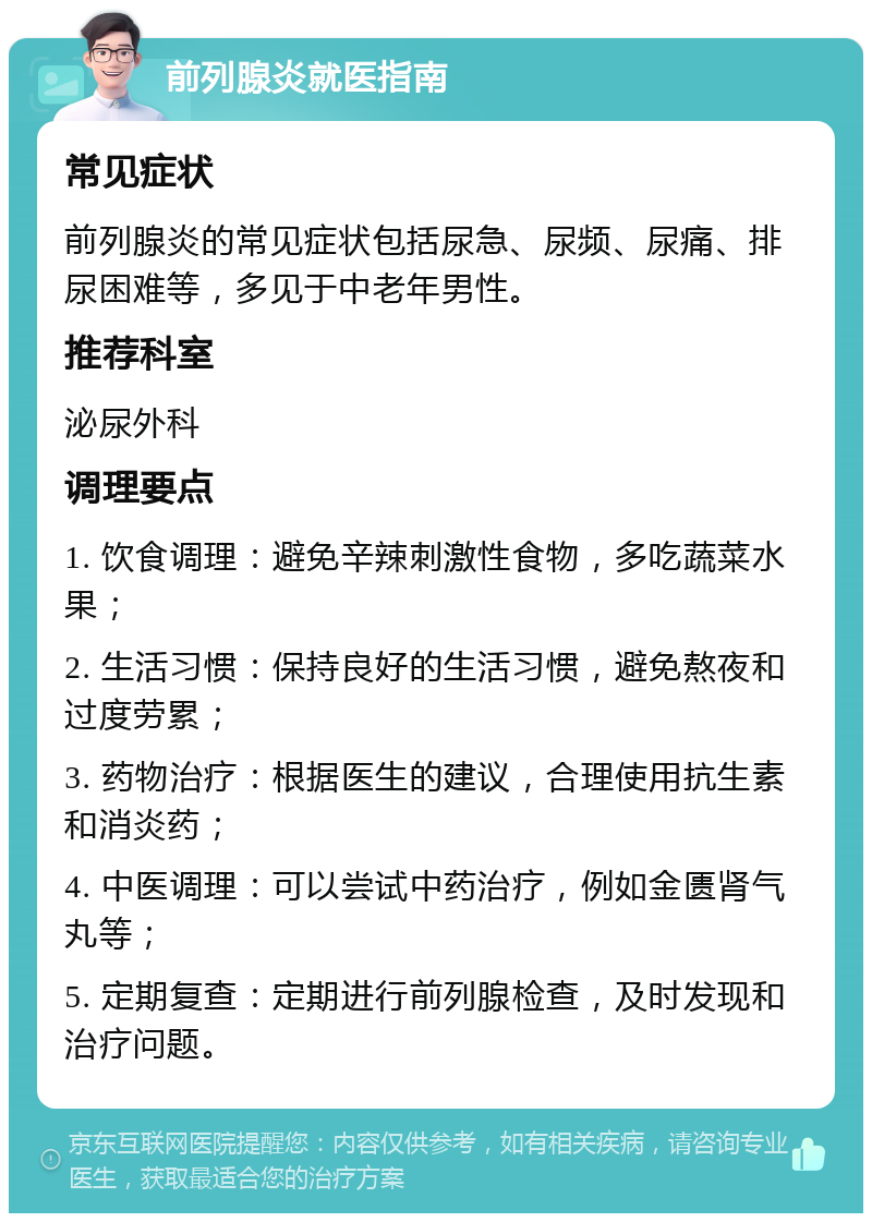 前列腺炎就医指南 常见症状 前列腺炎的常见症状包括尿急、尿频、尿痛、排尿困难等，多见于中老年男性。 推荐科室 泌尿外科 调理要点 1. 饮食调理：避免辛辣刺激性食物，多吃蔬菜水果； 2. 生活习惯：保持良好的生活习惯，避免熬夜和过度劳累； 3. 药物治疗：根据医生的建议，合理使用抗生素和消炎药； 4. 中医调理：可以尝试中药治疗，例如金匮肾气丸等； 5. 定期复查：定期进行前列腺检查，及时发现和治疗问题。