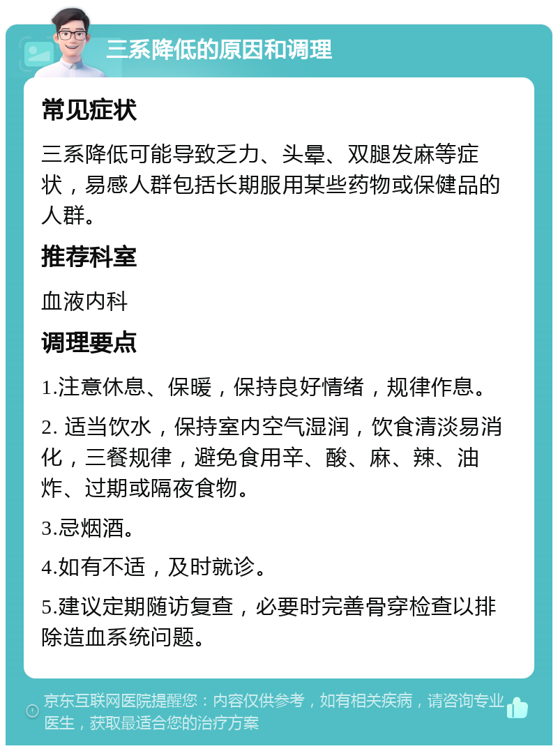 三系降低的原因和调理 常见症状 三系降低可能导致乏力、头晕、双腿发麻等症状，易感人群包括长期服用某些药物或保健品的人群。 推荐科室 血液内科 调理要点 1.注意休息、保暖，保持良好情绪，规律作息。 2. 适当饮水，保持室内空气湿润，饮食清淡易消化，三餐规律，避免食用辛、酸、麻、辣、油炸、过期或隔夜食物。 3.忌烟酒。 4.如有不适，及时就诊。 5.建议定期随访复查，必要时完善骨穿检查以排除造血系统问题。