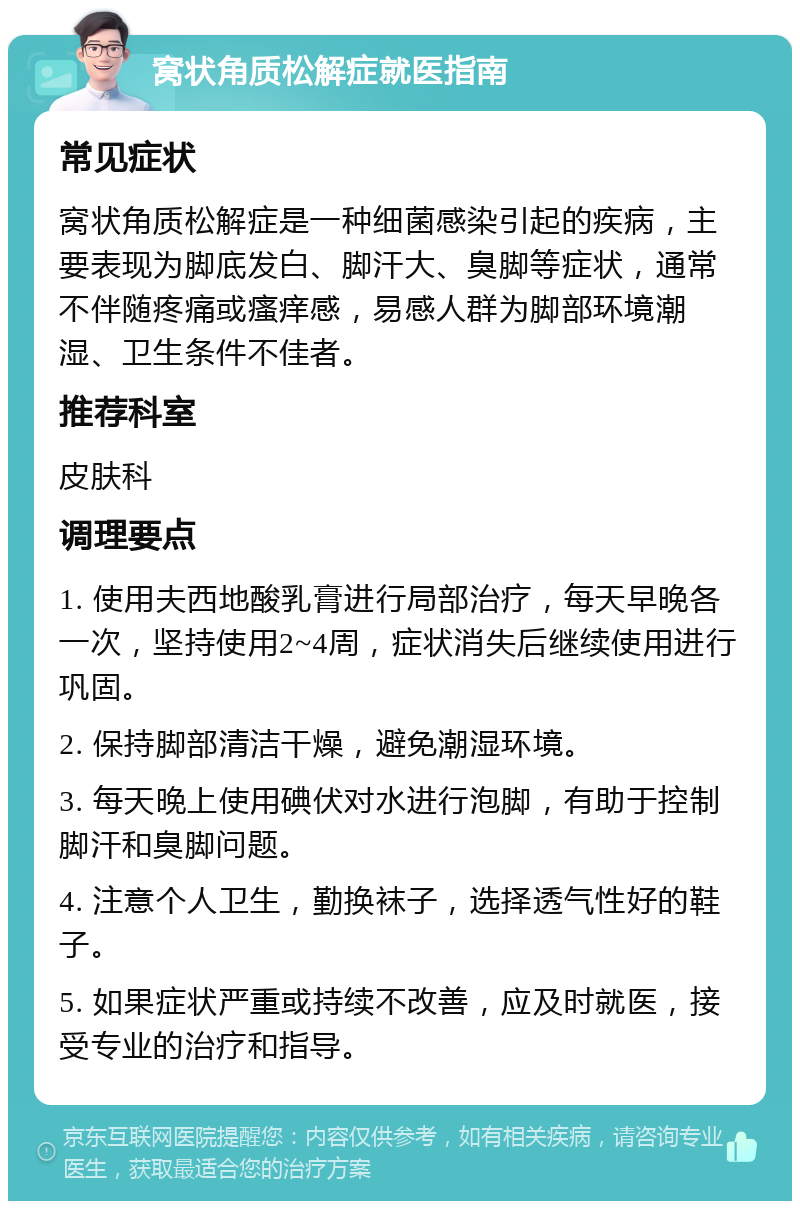 窝状角质松解症就医指南 常见症状 窝状角质松解症是一种细菌感染引起的疾病，主要表现为脚底发白、脚汗大、臭脚等症状，通常不伴随疼痛或瘙痒感，易感人群为脚部环境潮湿、卫生条件不佳者。 推荐科室 皮肤科 调理要点 1. 使用夫西地酸乳膏进行局部治疗，每天早晚各一次，坚持使用2~4周，症状消失后继续使用进行巩固。 2. 保持脚部清洁干燥，避免潮湿环境。 3. 每天晚上使用碘伏对水进行泡脚，有助于控制脚汗和臭脚问题。 4. 注意个人卫生，勤换袜子，选择透气性好的鞋子。 5. 如果症状严重或持续不改善，应及时就医，接受专业的治疗和指导。