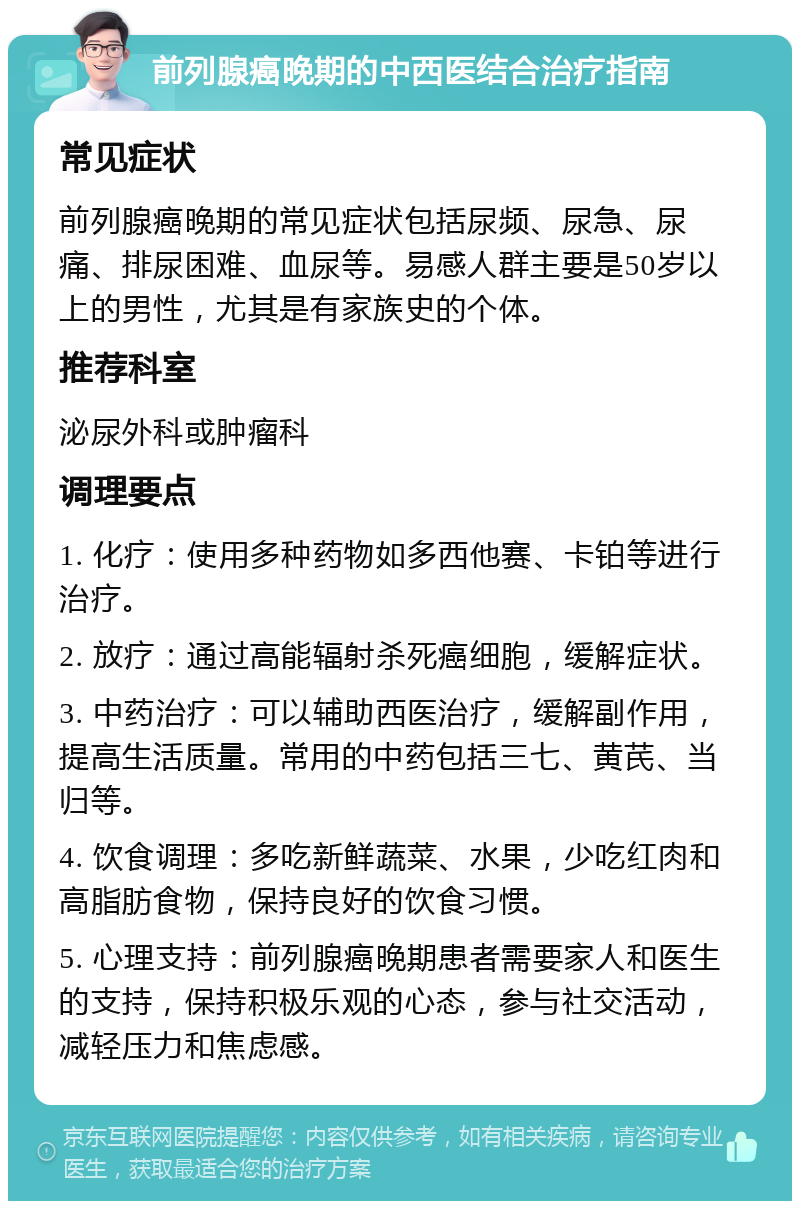 前列腺癌晚期的中西医结合治疗指南 常见症状 前列腺癌晚期的常见症状包括尿频、尿急、尿痛、排尿困难、血尿等。易感人群主要是50岁以上的男性，尤其是有家族史的个体。 推荐科室 泌尿外科或肿瘤科 调理要点 1. 化疗：使用多种药物如多西他赛、卡铂等进行治疗。 2. 放疗：通过高能辐射杀死癌细胞，缓解症状。 3. 中药治疗：可以辅助西医治疗，缓解副作用，提高生活质量。常用的中药包括三七、黄芪、当归等。 4. 饮食调理：多吃新鲜蔬菜、水果，少吃红肉和高脂肪食物，保持良好的饮食习惯。 5. 心理支持：前列腺癌晚期患者需要家人和医生的支持，保持积极乐观的心态，参与社交活动，减轻压力和焦虑感。