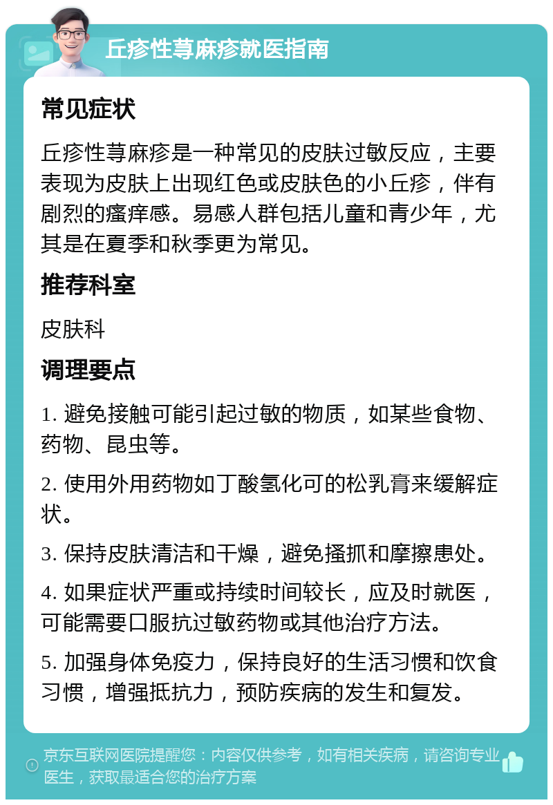 丘疹性荨麻疹就医指南 常见症状 丘疹性荨麻疹是一种常见的皮肤过敏反应，主要表现为皮肤上出现红色或皮肤色的小丘疹，伴有剧烈的瘙痒感。易感人群包括儿童和青少年，尤其是在夏季和秋季更为常见。 推荐科室 皮肤科 调理要点 1. 避免接触可能引起过敏的物质，如某些食物、药物、昆虫等。 2. 使用外用药物如丁酸氢化可的松乳膏来缓解症状。 3. 保持皮肤清洁和干燥，避免搔抓和摩擦患处。 4. 如果症状严重或持续时间较长，应及时就医，可能需要口服抗过敏药物或其他治疗方法。 5. 加强身体免疫力，保持良好的生活习惯和饮食习惯，增强抵抗力，预防疾病的发生和复发。