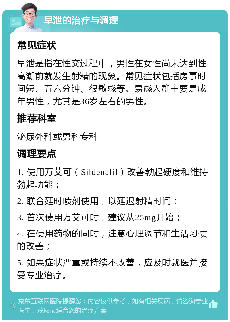 早泄的治疗与调理 常见症状 早泄是指在性交过程中，男性在女性尚未达到性高潮前就发生射精的现象。常见症状包括房事时间短、五六分钟、很敏感等。易感人群主要是成年男性，尤其是36岁左右的男性。 推荐科室 泌尿外科或男科专科 调理要点 1. 使用万艾可（Sildenafil）改善勃起硬度和维持勃起功能； 2. 联合延时喷剂使用，以延迟射精时间； 3. 首次使用万艾可时，建议从25mg开始； 4. 在使用药物的同时，注意心理调节和生活习惯的改善； 5. 如果症状严重或持续不改善，应及时就医并接受专业治疗。