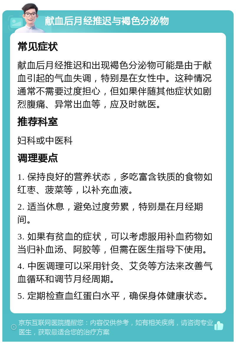 献血后月经推迟与褐色分泌物 常见症状 献血后月经推迟和出现褐色分泌物可能是由于献血引起的气血失调，特别是在女性中。这种情况通常不需要过度担心，但如果伴随其他症状如剧烈腹痛、异常出血等，应及时就医。 推荐科室 妇科或中医科 调理要点 1. 保持良好的营养状态，多吃富含铁质的食物如红枣、菠菜等，以补充血液。 2. 适当休息，避免过度劳累，特别是在月经期间。 3. 如果有贫血的症状，可以考虑服用补血药物如当归补血汤、阿胶等，但需在医生指导下使用。 4. 中医调理可以采用针灸、艾灸等方法来改善气血循环和调节月经周期。 5. 定期检查血红蛋白水平，确保身体健康状态。