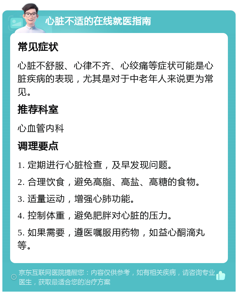 心脏不适的在线就医指南 常见症状 心脏不舒服、心律不齐、心绞痛等症状可能是心脏疾病的表现，尤其是对于中老年人来说更为常见。 推荐科室 心血管内科 调理要点 1. 定期进行心脏检查，及早发现问题。 2. 合理饮食，避免高脂、高盐、高糖的食物。 3. 适量运动，增强心肺功能。 4. 控制体重，避免肥胖对心脏的压力。 5. 如果需要，遵医嘱服用药物，如益心酮滴丸等。