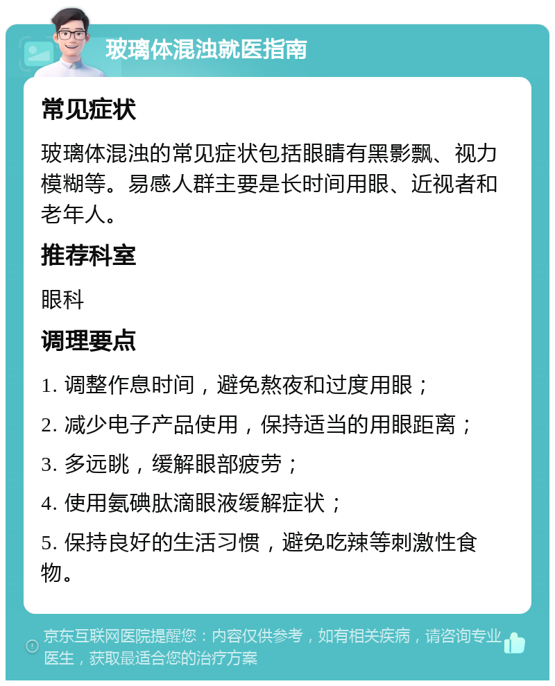 玻璃体混浊就医指南 常见症状 玻璃体混浊的常见症状包括眼睛有黑影飘、视力模糊等。易感人群主要是长时间用眼、近视者和老年人。 推荐科室 眼科 调理要点 1. 调整作息时间，避免熬夜和过度用眼； 2. 减少电子产品使用，保持适当的用眼距离； 3. 多远眺，缓解眼部疲劳； 4. 使用氨碘肽滴眼液缓解症状； 5. 保持良好的生活习惯，避免吃辣等刺激性食物。