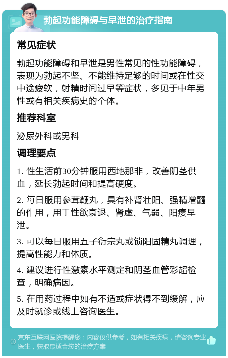 勃起功能障碍与早泄的治疗指南 常见症状 勃起功能障碍和早泄是男性常见的性功能障碍，表现为勃起不坚、不能维持足够的时间或在性交中途疲软，射精时间过早等症状，多见于中年男性或有相关疾病史的个体。 推荐科室 泌尿外科或男科 调理要点 1. 性生活前30分钟服用西地那非，改善阴茎供血，延长勃起时间和提高硬度。 2. 每日服用参茸鞭丸，具有补肾壮阳、强精增髓的作用，用于性欲衰退、肾虚、气弱、阳痿早泄。 3. 可以每日服用五子衍宗丸或锁阳固精丸调理，提高性能力和体质。 4. 建议进行性激素水平测定和阴茎血管彩超检查，明确病因。 5. 在用药过程中如有不适或症状得不到缓解，应及时就诊或线上咨询医生。