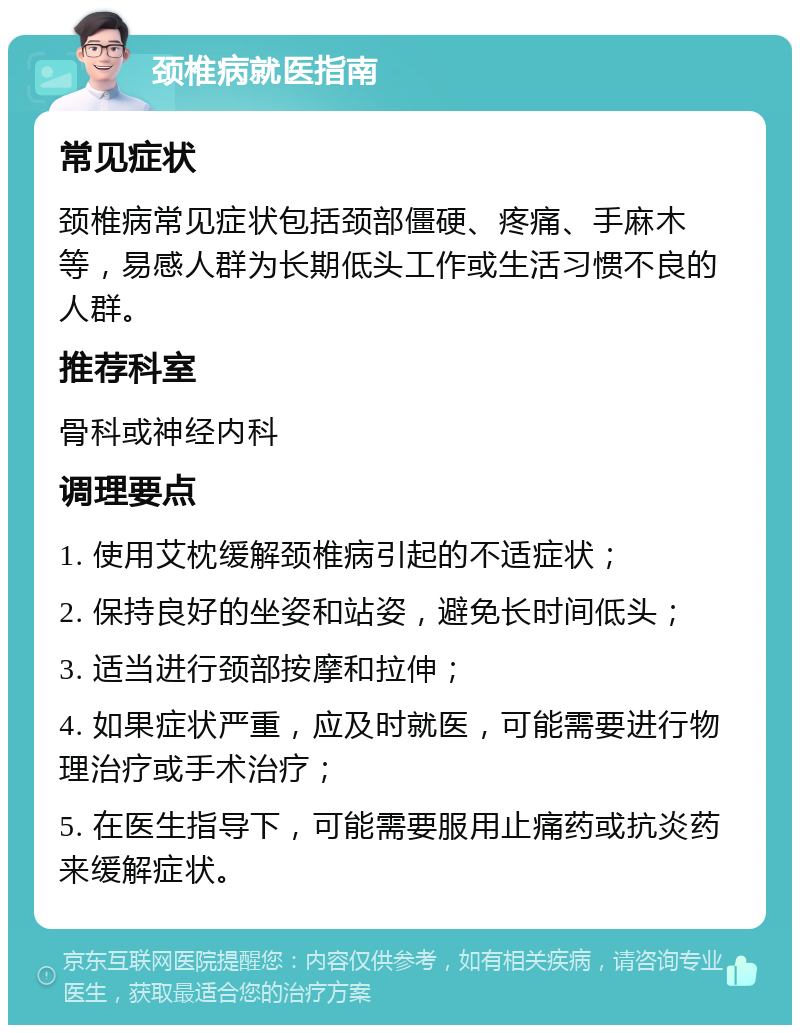 颈椎病就医指南 常见症状 颈椎病常见症状包括颈部僵硬、疼痛、手麻木等，易感人群为长期低头工作或生活习惯不良的人群。 推荐科室 骨科或神经内科 调理要点 1. 使用艾枕缓解颈椎病引起的不适症状； 2. 保持良好的坐姿和站姿，避免长时间低头； 3. 适当进行颈部按摩和拉伸； 4. 如果症状严重，应及时就医，可能需要进行物理治疗或手术治疗； 5. 在医生指导下，可能需要服用止痛药或抗炎药来缓解症状。