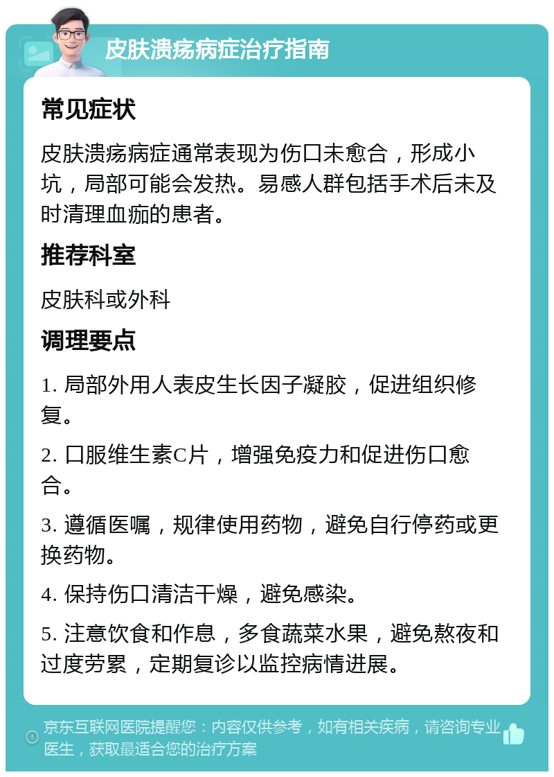 皮肤溃疡病症治疗指南 常见症状 皮肤溃疡病症通常表现为伤口未愈合，形成小坑，局部可能会发热。易感人群包括手术后未及时清理血痂的患者。 推荐科室 皮肤科或外科 调理要点 1. 局部外用人表皮生长因子凝胶，促进组织修复。 2. 口服维生素C片，增强免疫力和促进伤口愈合。 3. 遵循医嘱，规律使用药物，避免自行停药或更换药物。 4. 保持伤口清洁干燥，避免感染。 5. 注意饮食和作息，多食蔬菜水果，避免熬夜和过度劳累，定期复诊以监控病情进展。