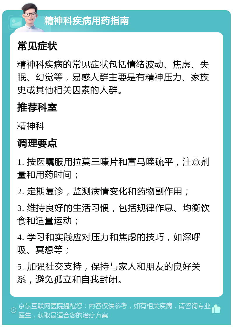 精神科疾病用药指南 常见症状 精神科疾病的常见症状包括情绪波动、焦虑、失眠、幻觉等，易感人群主要是有精神压力、家族史或其他相关因素的人群。 推荐科室 精神科 调理要点 1. 按医嘱服用拉莫三嗪片和富马喹硫平，注意剂量和用药时间； 2. 定期复诊，监测病情变化和药物副作用； 3. 维持良好的生活习惯，包括规律作息、均衡饮食和适量运动； 4. 学习和实践应对压力和焦虑的技巧，如深呼吸、冥想等； 5. 加强社交支持，保持与家人和朋友的良好关系，避免孤立和自我封闭。