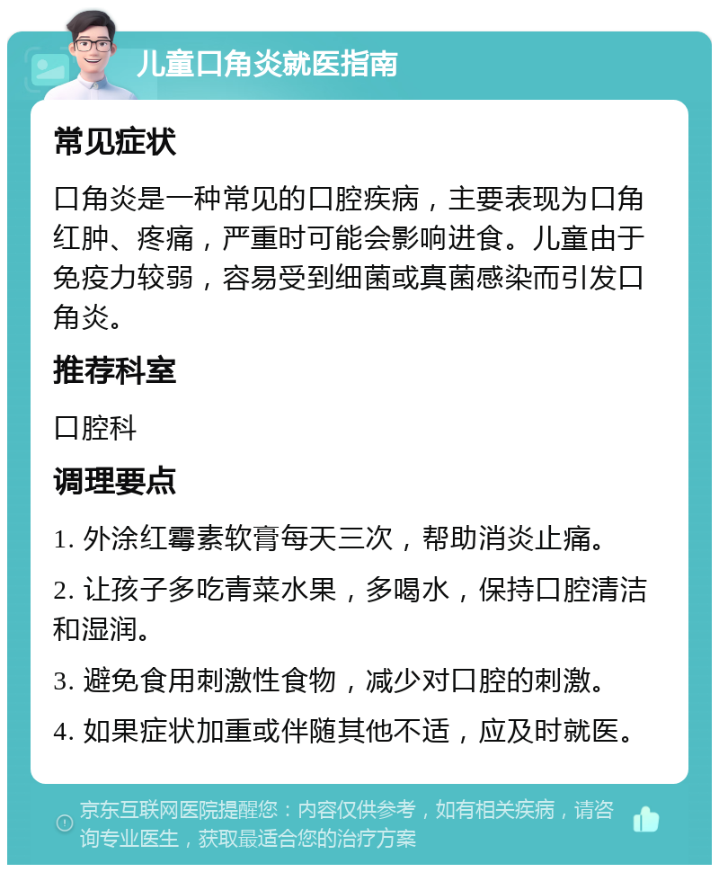 儿童口角炎就医指南 常见症状 口角炎是一种常见的口腔疾病，主要表现为口角红肿、疼痛，严重时可能会影响进食。儿童由于免疫力较弱，容易受到细菌或真菌感染而引发口角炎。 推荐科室 口腔科 调理要点 1. 外涂红霉素软膏每天三次，帮助消炎止痛。 2. 让孩子多吃青菜水果，多喝水，保持口腔清洁和湿润。 3. 避免食用刺激性食物，减少对口腔的刺激。 4. 如果症状加重或伴随其他不适，应及时就医。