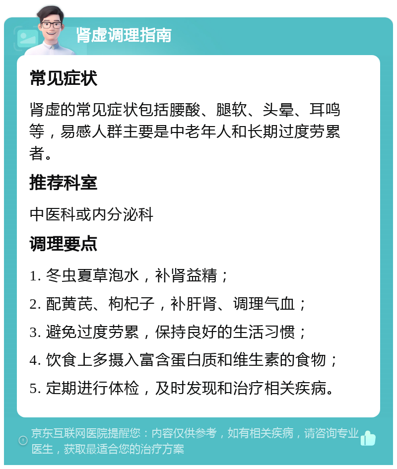 肾虚调理指南 常见症状 肾虚的常见症状包括腰酸、腿软、头晕、耳鸣等，易感人群主要是中老年人和长期过度劳累者。 推荐科室 中医科或内分泌科 调理要点 1. 冬虫夏草泡水，补肾益精； 2. 配黄芪、枸杞子，补肝肾、调理气血； 3. 避免过度劳累，保持良好的生活习惯； 4. 饮食上多摄入富含蛋白质和维生素的食物； 5. 定期进行体检，及时发现和治疗相关疾病。