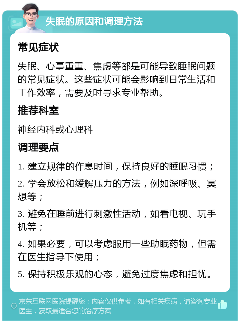 失眠的原因和调理方法 常见症状 失眠、心事重重、焦虑等都是可能导致睡眠问题的常见症状。这些症状可能会影响到日常生活和工作效率，需要及时寻求专业帮助。 推荐科室 神经内科或心理科 调理要点 1. 建立规律的作息时间，保持良好的睡眠习惯； 2. 学会放松和缓解压力的方法，例如深呼吸、冥想等； 3. 避免在睡前进行刺激性活动，如看电视、玩手机等； 4. 如果必要，可以考虑服用一些助眠药物，但需在医生指导下使用； 5. 保持积极乐观的心态，避免过度焦虑和担忧。